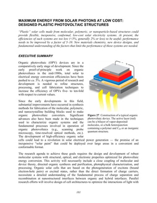 101
MAXIMUM ENERGY FROM SOLAR PHOTONS AT LOW COST:
DESIGNED PLASTIC PHOTOVOLTAIC STRUCTURES
“Plastic” solar cells made from molecular, polymeric, or nanoparticle-based structures could
provide flexible, inexpensive, conformal, low-cost solar electricity systems. At present, the
efficiencies of such systems are too low (<5%, generally 2% or less) to be useful; performance
needs to be improved by a factor of 5–10. New materials chemistry, new device designs, and
fundamental understanding of the factors that limit the performance of these systems are needed.
EXECUTIVE SUMMARY
Organic photovoltaic (OPV) devices are in a
comparatively early stage of development. Since the
early proof-of-principle work on organic
photovoltaics in the mid-1980s, total solar to
electrical energy conversion efficiencies have been
pushed to ca. 5%. A vigorous period of research and
development is needed to refine structures,
processing, and cell fabrication techniques to
increase the efficiency of OPVs five- to ten-fold
with respect to current values.
Since the early developments in this field,
substantial improvements have occurred in synthesis
methods for fabrication of the molecular, polymeric,
and nanocrystalline building blocks used to make
organic photovoltaic converters. Significant
advances also have been made in the techniques
used to characterize organic systems and the
fundamental processes involved in operation of
organic photovoltaics (e.g., scanning probe
microscopy, time-resolved optical methods, etc.).
The development of high-efficiency organic solar
cells could lead to a revolution in solar electrical power generation — the promise of an
inexpensive “solar paint” that could be deployed over large areas in a convenient and
conformable format.
The research agenda to achieve these goals requires the design and development of robust
molecular systems with structural, optical, and electronic properties optimized for photovoltaic
energy conversion. This activity will necessarily include a close coupling of molecular and
device theory, directed organic synthesis and purification, photophysical characterization, and
processing. Organic solar cells that are based on the photogeneration of excitons (bound
electron-hole pairs) or excited states, rather than the direct formation of charge carriers,
necessitate a detailed understanding of the fundamental process of charge separation and
recombination at nanostructured interfaces between organic and hybrid interfaces. Parallel
research efforts will involve design of cell architectures to optimize the interactions of light with
Figure 27 Construction of a typical organic
photovoltaic device. The active layer (red)
can be a bilayer of vapor-deposited
molecules, or a bulk heterojunction
containing a polymer and C60 or an inorganic
quantum structure.
 