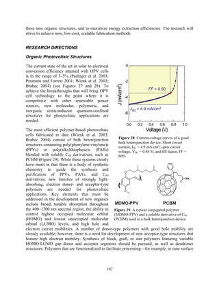 102
these new organic structures, and to maximize energy extraction efficiencies. The research will
strive to achieve new, low-cost, scalable fabrication methods.
RESEARCH DIRECTIONS
Organic Photovoltaic Structures
The current state of the art in solar to electrical
conversion efficiency attained with OPV cells
is in the range of 3–5% (Padinger et al. 2003;
Peumans and Forrest 2001; Wienk et al. 2003;
Brabec 2004) (see Figures 27 and 28). To
achieve the breakthroughs that will bring OPV
cell technology to the point where it is
competitive with other renewable power
sources, new molecular, polymeric, and
inorganic semiconductor quantum-confined
structures for photovoltaic applications are
needed.
The most efficient polymer-based photovoltaic
cells fabricated to date (Wienk et al. 2003;
Brabec 2004) consist of bulk heterojunction
structures containing poly(phenylene vinylene)s
(PPVs) or poly(alkylthiophene)s (PATs)
blended with soluble C60 derivatives, such as
PCBM (Figure 29). While these systems clearly
have merit in that there is a body of synthetic
chemistry to guide the synthesis and
purification of PPVs, PATs, and C60
derivatives, new families of strongly light-
absorbing, electron donor- and acceptor-type
polymers are needed for photovoltaic
applications. Key elements that must be
addressed in the development of new organics
include broad, tunable absorption throughout
the 400–1300 nm spectral region, the ability to
control highest occupied molecular orbital
(HOMO) and lowest unoccupied molecular
orbital (LUMO) levels, and high hole and
electron carrier mobilities. A number of donor-type polymers with good hole mobility are
already available; however, there is a need for development of new acceptor-type structures that
feature high electron mobility. Synthesis of block, graft, or star polymers featuring variable
HOMO-LUMO gap donor and acceptor segments should be pursued, as well as dendrimer
structures. Polymers that are functionalized to facilitate processing—for example, to tune surface
Figure 28 Current-voltage curves of a good
bulk heterojunction device: Short circuit
current, JSC = 4.9 mA/cm2
; open circuit
voltage, VOC = 0.84 V; and fill factor, FF =
60%
Figure 29 A typical conjugated polymer
(MDMO-PPV) and a soluble derivative of C60
(PCBM) used in a bulk heterojunction device
 