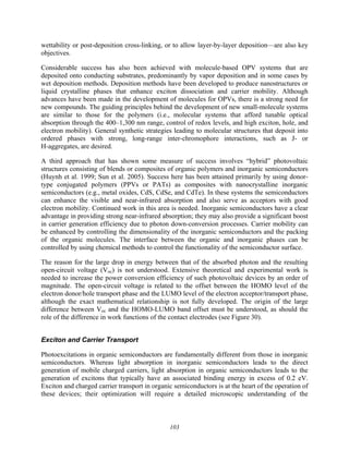 103
wettability or post-deposition cross-linking, or to allow layer-by-layer deposition—are also key
objectives.
Considerable success has also been achieved with molecule-based OPV systems that are
deposited onto conducting substrates, predominantly by vapor deposition and in some cases by
wet deposition methods. Deposition methods have been developed to produce nanostructures or
liquid crystalline phases that enhance exciton dissociation and carrier mobility. Although
advances have been made in the development of molecules for OPVs, there is a strong need for
new compounds. The guiding principles behind the development of new small-molecule systems
are similar to those for the polymers (i.e., molecular systems that afford tunable optical
absorption through the 400–1,300 nm range, control of redox levels, and high exciton, hole, and
electron mobility). General synthetic strategies leading to molecular structures that deposit into
ordered phases with strong, long-range inter-chromophore interactions, such as J- or
H-aggregates, are desired.
A third approach that has shown some measure of success involves “hybrid” photovoltaic
structures consisting of blends or composites of organic polymers and inorganic semiconductors
(Huynh et al. 1999; Sun et al. 2005). Success here has been attained primarily by using donor-
type conjugated polymers (PPVs or PATs) as composites with nanocrystalline inorganic
semiconductors (e.g., metal oxides, CdS, CdSe, and CdTe). In these systems the semiconductors
can enhance the visible and near-infrared absorption and also serve as acceptors with good
electron mobility. Continued work in this area is needed. Inorganic semiconductors have a clear
advantage in providing strong near-infrared absorption; they may also provide a significant boost
in carrier generation efficiency due to photon down-conversion processes. Carrier mobility can
be enhanced by controlling the dimensionality of the inorganic semiconductors and the packing
of the organic molecules. The interface between the organic and inorganic phases can be
controlled by using chemical methods to control the functionality of the semiconductor surface.
The reason for the large drop in energy between that of the absorbed photon and the resulting
open-circuit voltage (Voc) is not understood. Extensive theoretical and experimental work is
needed to increase the power conversion efficiency of such photovoltaic devices by an order of
magnitude. The open-circuit voltage is related to the offset between the HOMO level of the
electron donor/hole transport phase and the LUMO level of the electron acceptor/transport phase,
although the exact mathematical relationship is not fully developed. The origin of the large
difference between Voc and the HOMO-LUMO band offset must be understood, as should the
role of the difference in work functions of the contact electrodes (see Figure 30).
Exciton and Carrier Transport
Photoexcitations in organic semiconductors are fundamentally different from those in inorganic
semiconductors. Whereas light absorption in inorganic semiconductors leads to the direct
generation of mobile charged carriers, light absorption in organic semiconductors leads to the
generation of excitons that typically have an associated binding energy in excess of 0.2 eV.
Exciton and charged carrier transport in organic semiconductors is at the heart of the operation of
these devices; their optimization will require a detailed microscopic understanding of the
 