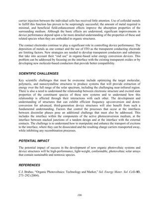106
carrier injection between the individual cells has received little attention. Use of colloidal metals
to fulfill this function has proven to be surprisingly successful; the amount of metal required is
minimal, and beneficial field-enhancement effects improve the absorption properties of the
surrounding medium. Although the basic effects are understood, significant improvements in
device performance depend upon a far more detailed understanding of the properties of these and
related species when they are embedded in organic structures.
The contact electrodes continue to play a significant role in controlling device performance. The
deposition of metals as one contact and the use of ITO as the transparent conducting electrode
are limiting factors. New strategies are needed to develop transparent conductors and substrates
that take into account their “end use” in organic-based solar energy conversion devices. This
problem can be addressed by focusing on the interface with the existing transparent oxides or by
developing new molecule-based conductors that provide better compatibility.
SCIENTIFIC CHALLENGES
Key scientific challenges that must be overcome include optimizing the target molecular,
polymeric, and nanocrystalline structures to produce systems that will provide extraction of
energy over the full range of the solar spectrum, including the challenging near-infrared region.
There is also a need to understand the relationship between electronic structure and excited state
properties of the constituent species of these new systems and to understand how this
relationship is affected through their interactions with each other. The development and
understanding of structures that can exhibit efficient frequency up-conversion and down-
conversion for advanced, third-generation device structures will also benefit from such a
fundamental understanding. Factors that control the processes that occur at the interfaces
between dissimilar phases pose an additional challenge that must also be addressed. This
includes the interface within the components of the active photoconversion medium, at the
interface between stacked junctions of a tandem design and at the interface with the external
contacts. The challenge is to understand how to manipulate and enhance the transport of excitons
to the interface, where they can be dissociated and the resulting charge carriers transported away,
while inhibiting any recombination processes.
POTENTIAL IMPACT
The potential impact of success in the development of new organic photovoltaic systems and
device structures will be high-performance, light-weight, conformable, photovoltaic solar arrays
that contain sustainable and nontoxic species.
REFERENCES
C.J. Brabec, “Organic Photovoltaics: Technology and Market,” Sol. Energy Mater. Sol. Cells 83,
273–292 (2004).
 