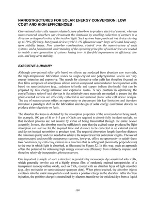 109
NANOSTRUCTURES FOR SOLAR ENERGY CONVERSION: LOW
COST AND HIGH EFFICIENCIES
Conventional solar cells require relatively pure absorbers to produce electrical current, whereas
nanostructured absorbers can circumvent this limitation by enabling collection of carriers in a
direction orthogonal to that of the incident light. Such systems have produced test devices having
up to 10% efficiency, but typical devices yield 3–5% efficiencies over large areas and have long-
term stability issues. New absorber combinations, control over the nanostructure of such
systems, and a fundamental understanding of the operating principles of such devices are needed
to enable a new generation of systems having two- to five-fold improvement in efficiency, low
cost, and long-term stability.
EXECUTIVE SUMMARY
Although conventional solar cells based on silicon are produced from abundant raw materials,
the high-temperature fabrication routes to single-crystal and polycrystalline silicon are very
energy intensive and expensive. The search for alternative solar cells has therefore focused on
thin films composed of amorphous silicon and on compound semiconductor heterojunction cells
based on semiconductors (e.g., cadmium telluride and copper indium diselenide) that can be
prepared by less energy-intensive and expensive routes. A key problem in optimizing the
cost/efficiency ratio of such devices is that relatively pure materials are needed to ensure that the
photo-excited carriers are efficiently collected in conventional planar solar cell device designs.
The use of nanostructures offers an opportunity to circumvent this key limitation and therefore
introduce a paradigm shift in the fabrication and design of solar energy conversion devices to
produce either electricity or fuels.
The absorber thickness is dictated by the absorption properties of the semiconductor being used;
for example, 100 µm of Si or 1–3 µm of GaAs are required to absorb fully incident sunlight, so
that incident photons are not wasted by virtue of being transmitted through the entire device
assembly. In turn, the absorber must be sufficiently pure that the excited states produced by light
absorption can survive for the required time and distance to be collected in an external circuit
and do not instead recombine to produce heat. The required absorption length therefore dictates
the minimum purity and cost needed to achieve the required carrier collection lengths. The use of
nanostructured and possibly nanoporous systems, however, offers an opportunity to satisfy these
two constraints, by collecting carriers in a direction that is orthogonal (nominally perpendicular)
to the one in which light is absorbed, as illustrated in Figure 32. In this way, such an approach
offers the potential for obtaining high energy conversion efficiency from relatively impure, and
therefore relatively inexpensive, photoconverters.
One important example of such a structure is provided by mesoscopic dye-sensitized solar cells,
which generally involve use of a highly porous film of randomly ordered nanoparticles of a
transparent nanocrystalline oxide, such as TiO2, coated with an ultrathin layer of light absorber
(e.g., dye molecules or semiconductor quantum dots). When photo-excited, the absorber injects
electrons into the oxide nanoparticles and creates a positive charge in the absorber. After electron
injection, the positive charge is neutralized by electron transfer to the oxidized dye from a liquid
 
