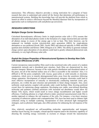 111
nanoscience. This efficiency objective provides a strong motivation for a program of basic
research that aims to understand and control all the factors that determine cell performance in
nanostructured systems. Building this knowledge base will provide the platform from which to
launch an effort to achieve efficiencies beyond the Shockley-Queisser limit by incorporation of
approaches such as multijunction cells and photon up-conversion.
RESEARCH DIRECTIONS
Multiple Charge Carrier Generation
Calculated thermodynamic efficiency limits in single-junction solar cells (~32%) assume that
absorption of an individual photon results in the formation of a single electron-hole pair and that
all photon energy in excess of the energy gap is lost as heat. This limit, however, can be
surpassed via multiple exciton (electron-hole pair) generation (MEG) by single-photon
absorption as was predicted (Nozik 2001; Nozik 2002) and observed optically in PbSe and PbS
quantum dots (Schaller and Klimov 2004; Ellingson et al. 2005). The ability to generate multiple
charge carriers upon absorption of one photon could lead to greatly enhanced photocurrent and,
ultimately, to very high efficiency solar cells.
Exploit the Unique Properties of Nanostructured Systems to Develop New Cells
with Solar Efficiencies of 20%
Current mesoporous nanocrystalline films used in dye-sensitized solar cells consist of a random
nanoparticle network and a disordered pore structure. Such films are characterized by slow
electron transport. Moreover, because of the wide particle distribution and disordered nature of
the pores, not all of the internal surface area of a film is accessible to the sensitizer. Also, it is
difficult to fill the pores completely with viscous, quasi-solid, or solid ionically or electronic
conductors, which serve to transfer photogenerated holes away from the sensitizers following
charge separation. Development of ordered nanostructured, inorganic electrodes could lead to
more effective incorporation of ionically or electronically conducting materials (ionic gels,
polymers, etc.) within the pore structure and potentially to faster charge transport. Also, more
uniformly sized particles coupled with periodic order could facilitate films favoring preferred
crystal faces for optimizing charge separation. Developing new stable, near-infrared absorbing
molecular and quantum confined sensitizers with increased red absorbance would allow for
thinner TiO2 layers, which would result in lower charge recombination and higher overall
efficiency. Confining photons to a high-refractive-index sensitized nanostructured oxide film is
another approach to enhance the red response of the cells. For instance, a two-layer structure
consisting of submicron spheres and a nanoparticulate TiO2 layer has been used to enhance light
collection owing to multiple scattering. Incorporation of more advanced light management
strategies, such as photonic band gaps, also offers promise for enhancing the red response of the
cell.
Also, relatively unexplored are self-assembling molecular, supermolecular, and inorganic
interface layers having, for example, a broad spectral response and/or the electronic capability of
directing the resulting energy vectorially as excitons or charges toward the nanostructure
 
