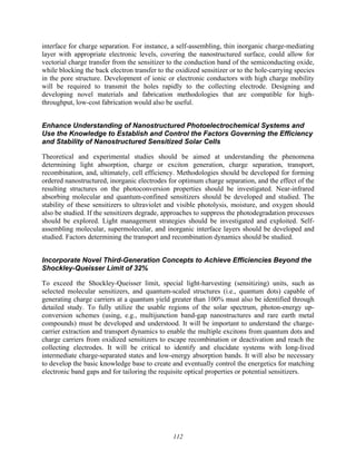 112
interface for charge separation. For instance, a self-assembling, thin inorganic charge-mediating
layer with appropriate electronic levels, covering the nanostructured surface, could allow for
vectorial charge transfer from the sensitizer to the conduction band of the semiconducting oxide,
while blocking the back electron transfer to the oxidized sensitizer or to the hole-carrying species
in the pore structure. Development of ionic or electronic conductors with high charge mobility
will be required to transmit the holes rapidly to the collecting electrode. Designing and
developing novel materials and fabrication methodologies that are compatible for high-
throughput, low-cost fabrication would also be useful.
Enhance Understanding of Nanostructured Photoelectrochemical Systems and
Use the Knowledge to Establish and Control the Factors Governing the Efficiency
and Stability of Nanostructured Sensitized Solar Cells
Theoretical and experimental studies should be aimed at understanding the phenomena
determining light absorption, charge or exciton generation, charge separation, transport,
recombination, and, ultimately, cell efficiency. Methodologies should be developed for forming
ordered nanostructured, inorganic electrodes for optimum charge separation, and the effect of the
resulting structures on the photoconversion properties should be investigated. Near-infrared
absorbing molecular and quantum-confined sensitizers should be developed and studied. The
stability of these sensitizers to ultraviolet and visible photolysis, moisture, and oxygen should
also be studied. If the sensitizers degrade, approaches to suppress the photodegradation processes
should be explored. Light management strategies should be investigated and exploited. Self-
assembling molecular, supermolecular, and inorganic interface layers should be developed and
studied. Factors determining the transport and recombination dynamics should be studied.
Incorporate Novel Third-Generation Concepts to Achieve Efficiencies Beyond the
Shockley-Queisser Limit of 32%
To exceed the Shockley-Queisser limit, special light-harvesting (sensitizing) units, such as
selected molecular sensitizers, and quantum-scaled structures (i.e., quantum dots) capable of
generating charge carriers at a quantum yield greater than 100% must also be identified through
detailed study. To fully utilize the usable regions of the solar spectrum, photon-energy up-
conversion schemes (using, e.g., multijunction band-gap nanostructures and rare earth metal
compounds) must be developed and understood. It will be important to understand the charge-
carrier extraction and transport dynamics to enable the multiple excitons from quantum dots and
charge carriers from oxidized sensitizers to escape recombination or deactivation and reach the
collecting electrodes. It will be critical to identify and elucidate systems with long-lived
intermediate charge-separated states and low-energy absorption bands. It will also be necessary
to develop the basic knowledge base to create and eventually control the energetics for matching
electronic band gaps and for tailoring the requisite optical properties or potential sensitizers.
 