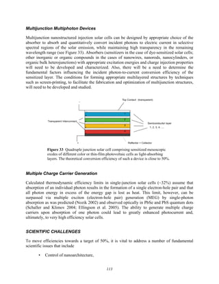 113
Multijunction Multiphoton Devices
Multijunction nanostructured injection solar cells can be designed by appropriate choice of the
absorber to absorb and quantitatively convert incident photons to electric current in selective
spectral regions of the solar emission, while maintaining high transparency in the remaining
wavelength range (see Figure 33). Absorbers (sensitizers in the case of dye-sensitized solar cells;
other inorganic or organic compounds in the cases of nanowires, nanorods, nanocylinders, or
organic bulk heterojunctions) with appropriate excitation energies and charge injection properties
will need to be developed and characterized. Also, there will be a need to determine the
fundamental factors influencing the incident photon-to-current conversion efficiency of the
sensitized layer. The conditions for forming appropriate multilayered structures by techniques
such as screen-printing, to facilitate the fabrication and optimization of multijunction structures,
will need to be developed and studied.
Figure 33 Quadruple junction solar cell comprising sensitized mesoscopic
oxides of different color or thin-film photovoltaic cells as light-absorbing
layers. The theoretical conversion efficiency of such a device is close to 50%.
Multiple Charge Carrier Generation
Calculated thermodynamic efficiency limits in single-junction solar cells (~32%) assume that
absorption of an individual photon results in the formation of a single electron-hole pair and that
all photon energy in excess of the energy gap is lost as heat. This limit, however, can be
surpassed via multiple exciton (electron-hole pair) generation (MEG) by single-photon
absorption as was predicted (Nozik 2002) and observed optically in PbSe and PbS quantum dots
(Schaller and Klimov 2004; Ellingson et al. 2005). The ability to generate multiple charge
carriers upon absorption of one photon could lead to greatly enhanced photocurrent and,
ultimately, to very high efficiency solar cells.
SCIENTIFIC CHALLENGES
To move efficiencies towards a target of 50%, it is vital to address a number of fundamental
scientific issues that include
• Control of nanoarchitecture,
 