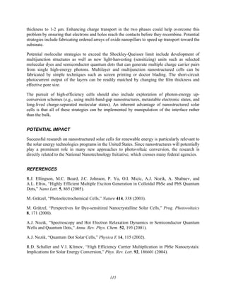 115
thickness to 1-2 μm. Enhancing charge transport in the two phases could help overcome this
problem by ensuring that electrons and holes reach the contacts before they recombine. Potential
strategies include fabricating ordered arrays of oxide nanopillars to speed up transport toward the
substrate.
Potential molecular strategies to exceed the Shockley-Queisser limit include development of
multijunction structures as well as new light-harvesting (sensitizing) units such as selected
molecular dyes and semiconductor quantum dots that can generate multiple charge carrier pairs
from single high-energy photons. Multilayer and multijunction nanostructured cells can be
fabricated by simple techniques such as screen printing or doctor blading. The short-circuit
photocurrent output of the layers can be readily matched by changing the film thickness and
effective pore size.
The pursuit of high-efficiency cells should also include exploration of photon-energy up-
conversion schemes (e.g., using multi-band-gap nanostructures, metastable electronic states, and
long-lived charge-separated molecular states). An inherent advantage of nanostructured solar
cells is that all of these strategies can be implemented by manipulation of the interface rather
than the bulk.
POTENTIAL IMPACT
Successful research on nanostructured solar cells for renewable energy is particularly relevant to
the solar energy technologies programs in the United States. Since nanostructures will potentially
play a prominent role in many new approaches to photovoltaic conversion, the research is
directly related to the National Nanotechnology Initiative, which crosses many federal agencies.
REFERENCES
R.J. Ellingson, M.C. Beard, J.C. Johnson, P. Yu, O.I. Micic, A.J. Nozik, A. Shabaev, and
A.L. Efros, “Highly Efficient Multiple Exciton Generation in Colloidal PbSe and PbS Quantum
Dots,” Nano Lett. 5, 865 (2005).
M. Grätzel, “Photoelectrochemical Cells,” Nature 414, 338 (2001).
M. Grätzel, “Perspectives for Dye-sensitized Nanocrystalline Solar Cells,” Prog. Photovoltaics
8, 171 (2000).
A.J. Nozik, “Spectroscopy and Hot Electron Relaxation Dynamics in Semiconductor Quantum
Wells and Quantum Dots,” Annu. Rev. Phys. Chem. 52, 193 (2001).
A.J. Nozik, “Quantum Dot Solar Cells,” Physica E 14, 115 (2002).
R.D. Schaller and V.I. Klimov, “High Efficiency Carrier Multiplication in PbSe Nanocrystals:
Implications for Solar Energy Conversion,” Phys. Rev. Lett. 92, 186601 (2004).
 
