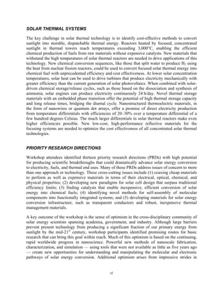 xi
SOLAR THERMAL SYSTEMS
The key challenge in solar thermal technology is to identify cost-effective methods to convert
sunlight into storable, dispatchable thermal energy. Reactors heated by focused, concentrated
sunlight in thermal towers reach temperatures exceeding 3,000°C, enabling the efficient
chemical production of fuels from raw materials without expensive catalysts. New materials that
withstand the high temperatures of solar thermal reactors are needed to drive applications of this
technology. New chemical conversion sequences, like those that split water to produce H2 using
the heat from nuclear fission reactors, could be used to convert focused solar thermal energy into
chemical fuel with unprecedented efficiency and cost effectiveness. At lower solar concentration
temperatures, solar heat can be used to drive turbines that produce electricity mechanically with
greater efficiency than the current generation of solar photovoltaics. When combined with solar-
driven chemical storage/release cycles, such as those based on the dissociation and synthesis of
ammonia, solar engines can produce electricity continuously 24 h/day. Novel thermal storage
materials with an embedded phase transition offer the potential of high thermal storage capacity
and long release times, bridging the diurnal cycle. Nanostructured thermoelectric materials, in
the form of nanowires or quantum dot arrays, offer a promise of direct electricity production
from temperature differentials with efficiencies of 20–30% over a temperature differential of a
few hundred degrees Celsius. The much larger differentials in solar thermal reactors make even
higher efficiencies possible. New low-cost, high-performance reflective materials for the
focusing systems are needed to optimize the cost effectiveness of all concentrated solar thermal
technologies.
PRIORITY RESEARCH DIRECTIONS
Workshop attendees identified thirteen priority research directions (PRDs) with high potential
for producing scientific breakthroughs that could dramatically advance solar energy conversion
to electricity, fuels, and thermal end uses. Many of these PRDs address issues of concern to more
than one approach or technology. These cross-cutting issues include (1) coaxing cheap materials
to perform as well as expensive materials in terms of their electrical, optical, chemical, and
physical properties; (2) developing new paradigms for solar cell design that surpass traditional
efficiency limits; (3) finding catalysts that enable inexpensive, efficient conversion of solar
energy into chemical fuels; (4) identifying novel methods for self-assembly of molecular
components into functionally integrated systems; and (5) developing materials for solar energy
conversion infrastructure, such as transparent conductors and robust, inexpensive thermal
management materials.
A key outcome of the workshop is the sense of optimism in the cross-disciplinary community of
solar energy scientists spanning academia, government, and industry. Although large barriers
prevent present technology from producing a significant fraction of our primary energy from
sunlight by the mid-21st
century, workshop participants identified promising routes for basic
research that can bring this goal within reach. Much of this optimism is based on the continuing,
rapid worldwide progress in nanoscience. Powerful new methods of nanoscale fabrication,
characterization, and simulation — using tools that were not available as little as five years ago
— create new opportunities for understanding and manipulating the molecular and electronic
pathways of solar energy conversion. Additional optimism arises from impressive strides in
 