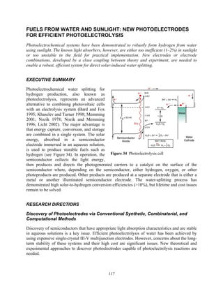 117
Figure 34 Photoelectrolysis cell
FUELS FROM WATER AND SUNLIGHT: NEW PHOTOELECTRODES
FOR EFFICIENT PHOTOELECTROLYSIS
Photoelectrochemical systems have been demonstrated to robustly form hydrogen from water
using sunlight. The known light absorbers, however, are either too inefficient (1–2%) in sunlight
or too unstable in the field for practical implementation. New electrodes or electrode
combinations, developed by a close coupling between theory and experiment, are needed to
enable a robust, efficient system for direct solar-induced water splitting.
EXECUTIVE SUMMARY
Photoelectrochemical water splitting for
hydrogen production, also known as
photoelectrolysis, represents an advanced
alternative to combining photovoltaic cells
with an electrolysis system (Bard and Fox
1995; Khaselev and Turner 1998; Memming
2001; Nozik 1978; Nozik and Memming
1996; Licht 2002). The major advantage is
that energy capture, conversion, and storage
are combined in a single system. The solar
energy, absorbed in a semiconductor
electrode immersed in an aqueous solution,
is used to produce storable fuels such as
hydrogen (see Figure 34). In operation, the
semiconductor collects the light energy,
then produces and directs the photogenerated carriers to a catalyst on the surface of the
semiconductor where, depending on the semiconductor, either hydrogen, oxygen, or other
photoproducts are produced. Other products are produced at a separate electrode that is either a
metal or another illuminated semiconductor electrode. The water-splitting process has
demonstrated high solar-to-hydrogen conversion efficiencies (>10%), but lifetime and cost issues
remain to be solved.
RESEARCH DIRECTIONS
Discovery of Photoelectrodes via Conventional Synthetic, Combinatorial, and
Computational Methods
Discovery of semiconductors that have appropriate light absorption characteristics and are stable
in aqueous solutions is a key issue. Efficient photoelectrolysis of water has been achieved by
using expensive single-crystal III-V multijunction electrodes. However, concerns about the long-
term stability of these systems and their high cost are significant issues. New theoretical and
experimental approaches to discover photoelectrodes capable of photoelectrolysis reactions are
needed.
 