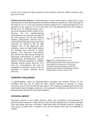 119
Figure 35 p-n Photoelectrolysis cell
(photochemical diode). The n-type anode and p-
type cathode are connected in a bi-layered
monolithic structure through a contact that
produces electron-hole recombination to permit
charge balance. (Source: Nozik 1977)
can be used to reduce the light scattering in the electrolyte caused by bubble formation when
gases are evolved.
Multiple-band-gap Systems. A photoelectrolysis system could couple a p-type and an n-type
semiconductor to drive photoreductions and photo-oxidations, respectively, where band gaps in
the range of 1.0–1.2 eV for each electrode would be optimum; for a single-band-gap device, the
optimum is in the range of 1.6–2.0 eV (see Figure 35). This approach provides extra voltage or
driving force for photoelectrolysis, but it
lowers the quantum yield by a factor of two.
However, the two smaller-band-gap
semiconductors can extend the utilization of
the solar spectrum into the near infrared.
Tandem configurations could be used, in
which different band gap p-type and n-type
electrodes are stacked so that the light
impinges first on the higher-gap semi-
conductor, where the high-energy photons
are absorbed and converted to photo-
products. The lower-gap semiconductor
then absorbs the light passing through the
higher-gap semiconductor to perform the
complementary photoelectrolysis reaction.
Material and device properties in multiple-
band-gap systems require discovery of at
least two semiconductors that must be
configured to match the currents in the two
electrodes to achieve optimum device
efficiency.
SCIENTIFIC CHALLENGES
A high-throughput search for photoelectrolysis electrodes will produce libraries of new
candidates that may also be useful for other scientific problems of relevance to energy
conversion, such as fuel cell materials and catalysts. The coupling of computational science with
experimental search techniques represents a new approach to exploration and discovery of new
photoelectrodes with specific and unique properties.
POTENTIAL IMPACT
Successful research on new highly efficient, stable, and cost-effective photoelectrodes for
photoelectrolysis represents a major advance in the critically important goal to produce hydrogen
from solar energy and water, and hence, would help create the hydrogen economy. Storage of
solar energy as useful fuels is needed to level out the demand cycle with the availability of
sunlight.
 