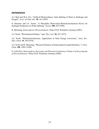 120
REFERENCES
A.J. Bard and M.A. Fox, “Artificial Photosynthesis: Solar Splitting of Water to Hydrogen and
Oxygen,” Accts. of Chem. Res. 28, 141 (1995).
O. Khaselev and J.A. Turner, “A Monolithic Photovoltaic-Photoelectrochemical Device for
Hydrogen Production via Water Splitting,” Science 280, 425 (1998).
R. Memming, Semiconductor Electrochemistry. Wiley-VCH: Weinheim, Germany (2001).
A.J. Nozik, “Photochemical Diodes,” Appl. Phys. Lett. 30, 567 (1977).
A.J. Nozik, “Photoelectrochemistry: Applications to Solar Energy Conversion,” Annu. Rev.
Phys. Chem. 29, 189 (1978).
A.J. Nozik and R. Memming, “Physical Chemistry of Semiconductor-Liquid Interfaces,” J. Phys.
Chem. 100, 13061 (1996).
S. Licht (Ed.), Semiconductor Electrodes and Photoelectrochemistry (Volume 6 of Encyclopedia
of Electrochemistry). Wiley-VCH: Weinheim, Germany (2002).
 