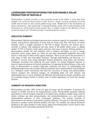 121
LEVERAGING PHOTOSYNTHESIS FOR SUSTAINABLE SOLAR
PRODUCTION OF BIOFUELS
Photosynthesis in plants provides a clear proof-of-concept of the ability to form fuels from
sunlight. Use of the best-known plants would, however, require covering essentially all of the
arable land on Earth to meet current global energy needs. Modification of the biochemistry of
plants and bacteria, either genetically or through breeding, along with an understanding of the
mechanisms by which natural systems produce fuel, is needed to improve the efficiency of such
systems by a factor of 5–10 and to provide a convenient fuel for end use.
EXECUTIVE SUMMARY
Photosynthetic light-driven biological processes have enormous capacity for sustainable, carbon-
neutral, solar-powered replacement of fossil fuels by fixing more than 100 Gtons of carbon
annually, which is roughly equivalent to 100 TW of energy. However, this fixation rate is
currently in balance with respiration and other facets of the global carbon cycle, so adding
another 10 TW of fixation would require enormous land areas at present. Primary products of
photosynthesis include cell wall materials, such as cellulose and lignin, as well as storage
molecules, starch, sugars, lipids, etc. There are also many intermediate metabolites that could
lead to a wide range of other useful organic molecules. These in turn can be bio-converted to a
wide range of fuels and value-added chemicals. Through understanding and discovery, it is
possible to increase solar energy-dependent biofuels production using plants and microbes.
Challenges associated with achieving this goal include: (1) mining biological diversity to
discover improved catalysts for biofuels production; (2) capturing the high efficiency of the early
steps of photosynthesis to produce high-value chemicals and fuels; (3) understanding and
modifying bioprocesses that constrain biofuels production due to photosynthetic sink limitations
(i.e., biological control mechanisms that limit the conversion of energy from photosynthetic
electron transport into chemical storage); (4) elucidating plant cell wall structure and
understanding how it can be modified and efficiently deconstructed by protein assemblies; and
(5) extending nitrogen fixation to biofuel crops to reduce dependence on fossil fuel nitrogen
fertilizer.
SUMMARY OF RESEARCH DIRECTION
Photosynthesis provides >90% of the net input of energy into the biosphere. It produces the
oxygen we breathe and drives the biogeochemical cycles. Photosynthesis generates reducing
equivalents to convert inorganic materials to an organic form, produces cellular energy reserves
(starch, cellulose and other polysaccharides, oils, polyhydroxybutyrate, etc.), and results in
transmembrane gradients to drive bioenergetic pathways. The primary reactions of
photosynthesis can operate at near-perfect quantum efficiency. The goal is to link these primary
processes to produce useful chemical products and fuels. For example, the reduced ferredoxin
produced as the major product of solar energy capture from Photosystem I can be used to drive
the production of H2 and methane production from CO2.
 