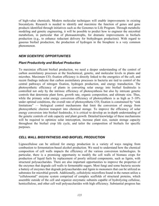 123
of high-value chemicals. Modern molecular techniques will enable improvements in existing
biocatalysts. Research is needed to identify and maximize the function of genes and gene
products identified through initiatives such as the Genomes to Life Program. Through metabolic
modeling and genetic engineering, it will be possible to predict how to engineer the microbial
metabolism, in particular that of photoautotrophs, for dramatic improvements in biofuels
production (e.g., to enhance reductant delivery for biohydrogen production). With regard to
gaseous biofuel production, the production of hydrogen in the biosphere is a very common
phenomenon.
NEW SCIENTIFIC OPPORTUNITIES
Plant Productivity and Biofuel Production
To maximize efficient biofuel production, we need a deeper understanding of the control of
carbon assimilatory processes at the biochemical, genetic, and molecular levels in plants and
microbes. Maximum CO2 fixation efficiency is directly linked to the energetics of the cell, and
recent findings indicate that carbon assimilatory processes in bacteria are tied to control of the
central pathways of nitrogen fixation, hydrogen production, and energy transduction. The
photosynthetic efficiency of plants in converting solar energy into biofuel feedstocks is
controlled not only by the intrinsic efficiency of photosynthesis but also by intricate genetic
controls that determine plant form, growth rate, organic composition, and ultimate size. Thus,
while the primary solar energy conversion efficiency of photosynthesis is as high as 5–10%
under optimal conditions, the overall rate of photosynthetic CO2 fixation is constrained by “sink
limitations” — biological control mechanisms that limit the conversion of energy from
photosynthetic electron transport into chemical storage. To improve the efficiency of solar
energy conversion into biofuel feedstocks, it is critical to develop an in-depth understanding of
the genetic controls of sink capacity and plant growth. Detailed knowledge of these mechanisms
will be required to optimize solar interception, increase plant size, sustain storage capacity
throughout the biofuel crop life cycle, and tailor the composition of biofuels for specific
purposes.
CELL WALL BIOSYNTHESIS AND BIOFUEL PRODUCTION
Lignocellulose can be utilized for energy production in a variety of ways ranging from
combustion to fermentation-based alcohol production. We need to understand how the chemical
composition of cell walls impacts the efficiency of the various conversion technologies. In
particular, there is a promising opportunity to modify the cell walls of biomass crops for
production of liquid fuels by replacement of poorly utilized components, such as lignin, with
structural polysaccharides. There are also important opportunities to improve the properties of
the enzymes that degrade cell walls to fermentable sugars. Most fungi and some bacteria secrete
a battery of enzymes that degrade polysaccharides and lignin to monomers that can be utilized as
substrates for microbial growth. Additionally, cellulolytic microflora found in the rumen utilize a
“cellulosomal” enzyme system comprised of complex scaffolds of structural proteins, which
assemble outside of the cell and organize enzymatic subunits capable of hydrolyzing cellulose,
hemicellulose, and other cell wall polysaccharides with high efficiency. Substantial progress has
 
