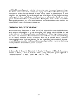 125
established biotechnology used worldwide, both to reduce waste biomass and to generate biogas
fuel. Under anaerobic conditions, complex and largely undefined consortia of microorganisms
depolymerize biopolymers and transfer the solar energy trapped by photosynthesis in these
molecules into intermediate fatty acids, alcohols and methylamines. In the terminal reactions,
methanogenic Archaea use hydrogen from fermentations to reduce carbon dioxide and methyl
groups from the intermediates to generate methane. An integrated effort is needed to expand the
application of anaerobes to a wider range of biomass and to construct microbial consortia that
most efficiently convert the biomass to natural gas.
RELEVANCE AND POTENTIAL IMPACT
Modification of the biochemistry of plants and bacteria, either genetically or through breeding,
along with an understanding of the mechanisms by which natural systems produce fuel, are
needed to improve the efficiency of such systems by a factor of 5–10 and to provide a convenient
fuel for end-use. The research directions identified here build upon advances in modern biology
by the broader biological research community that can be directed toward substantial
improvements in solar biofuels production. The new capabilities in computational chemistry,
structural biology, molecular machines, and nanotechnology that have become available only
recently will allow these ambitious goals to be reached.
REFERENCE
C. Somerville, S. Bauer, G. Brininstool, M. Facette, T. Hamann, J. Milne, E. Osborne, A.
Paredez, S. Persson, T. Raab, S. Vorwerk, and H. Youngs, “Toward a Systems Approach to
Understanding Plant Cell Walls,” Science 306, 2206–2211 (2004).
 