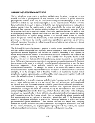128
SUMMARY OF RESEARCH DIRECTION
The key role played by the protein in regulating and facilitating the primary energy and electron
transfer reactions of photosynthesis is best illustrated with reference to purple non-sulfur
photosynthetic bacteria. In this case, the same chemical entity, bacteriochlorophyll, is used in the
construction of both the light-harvesting complexes and the reaction centers. Whether a specific
bacteriochlorophyll molecule is destined to fulfill a light-harvesting function or participate in
electron transfer within the reaction center is solely controlled by the protein into which it is
assembled. For example, the antenna proteins modulate the spectroscopic properties of the
bacteriochlorophylls to increase the fraction of the solar spectrum absorbed. In addition, this
wavelength programming, coupled with hierarchical structural organization, creates an energy
funnel, which directs the captured energy downhill to the reaction centers. Within the reaction
center, the protein controls the directionality of the electron-transfer and charge-separation
processes, so that losses by wasteful deactivating recombination processes are prevented.
Although we are now beginning to realize in general terms what the protein achieves, we do not
understand how it achieves it.
The design of bio-inspired solar-energy systems is moving toward hierarchical supramolecular
structures and their integration into interfacial host architectures as means to achieve control of
light-initiated reaction sequences. This increase in structural complexity is also dynamic in
nature. Molecular motions intrinsic to the individual molecular components are altered in the
complex assembly; the resulting dynamics of the assembly most frequently dictate overall
function, often in ways that are difficult to predict using current theoretical and experimental
tools. Biology provides numerous examples of complex supramolecular structures with functions
that are unexpectedly sensitive to minimally perturbative single-site mutations, or ones that show
long-range cooperative effects. Molecular materials also show significant site-selective
conformational sensitivities. For example, the nature of the connection between conductive
molecules and metals dictates whether the molecule will behave as a molecular wire. From these
examples, it can be anticipated that a definitive resolution of mechanistic function within
complex bio-inspired supramolecular assemblies and the smart matrices in which they reside will
require the application of new in-situ structural probes.
A grand challenge is to resolve structural and electronic dynamics over the full time scale of
energy capture and conversion. At best, we currently have only a fragmentary understanding of
the dynamic structural features of complex molecular systems in their electronic ground states.
The complexities introduced by higher-order structures raise significant theoretical and
experimental challenges that must be addressed by (1) the development of new theoretical
concepts and predictive models for discovering structure-function relationships within biological,
molecular, and supramolecular systems; (2) the in-situ determination of supramolecular structure
and dynamics to resolve the dynamic interplay between supramolecular charge separation and
host environments that are relevant to solar-energy conversion; and (3) the integration of
theoretical and physical techniques to provide the knowledge necessary to achieve maximum
photoconversion system performance. These research directions will exploit new, emerging
methods for dynamic molecular structure determination, including multi-dimensional near- and
far-field optical, vibrational, and magnetic spectroscopies; pulsed X-ray, neutron, and electron
diffraction; and coherent scattering combined with multi-scale dynamic modeling.
 