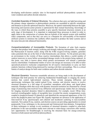 130
developing multi-electron catalytic sites in bio-inspired artificial photosynthetic systems for
water oxidation and carbon dioxide reduction.
Controlled Assembly of Ordered Structures. The cofactors that carry out light harvesting and
the primary charge separation in photosynthetic proteins are assembled at specific orientations
and distances to provide optimized function. Moreover, the spatial relationship between the light-
harvesting and reaction-center proteins is optimized for their mutual functioning. Knowledge of
the ways in which these proteins assemble to give specific functional structures remains at an
early stage of development. It is important to understand these processes in detail in order to
apply them to the construction of systems that are hybrids of the natural system with modified
redox components, and so that they can serve as a blueprint for self-assembly of bio-inspired
artificial systems to minimize the synthetic effort required to produce the latter systems and at
the same time provide enhanced functionality.
Compartmentalization of Incompatible Products. The formation of solar fuels requires
reactions that produce both strongly oxidizing and strongly reducing intermediates. For example,
the Photosystem II reaction center, along with the 4-Mn oxygen-evolving complex, generates
redox potentials that are at the limit of what biomolecules can tolerate. Yet the protein provides
an environment in the vicinity of these reactive intermediates that allows a useful number of
catalyst turnovers to occur before accumulated damage results in the protein being replaced. At
this point, very little is known about which protein environments will tolerate a particular
reactive intermediate. Fundamental studies of active site design are necessary to be able to tailor
specialized protective molecular compartments for all reactive intermediates to carry out their
catalytic functions without being destroyed by reacting with their surroundings. This is a critical
feature of catalyst design for both water oxidation and carbon dioxide reduction.
Structural Dynamics. Numerous remarkable advances are being made in the development of
techniques that hold promise for achieving fundamental breakthroughs in imaging the atomic
motions that control light-initiated reactions. These include emerging diffraction and
spectroscopy techniques that exploit pulsed X-ray, neutron, and electron sources to resolve
structural dynamics in a full range of crystalline, amorphous solid phase, and liquid phase
materials. Paradigm shifts that occur with dynamic structural resolution are illustrated by a broad
range of pioneering time-resolved X-ray diffraction and spectroscopy studies that are emerging
for imaging structural dynamics linked to photochemistry. For example, recent 100-ps time-
resolved crystallographic studies of myoglobin have revealed the atomic reorganization events
coupled to porphyrin-bound CO photolysis and identified the unexpected appearance of the CO
across the porphyrin plane (see Figure 40). Equally important are advances in the application of
time-resolved X-ray spectroscopies and coherent and incoherent scattering in non-crystalline
materials. New pulsed X-ray, neutron, and electron sources are providing opportunities to extend
pump-probe X-ray techniques to the picosecond and femtosecond time-domains. Extrapolation
of these techniques to include in-situ resolution of structural dynamics coupled to solar-fuels
production in the non-crystalline media most relevant to solar-energy conversion offer entirely
new opportunities for breakthroughs in resolving the structural basis for energy-conserving
function in both natural and artificial photosynthesis.
 