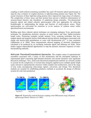 132
coupling in multi-cofactor-containing assemblies has used 2-D transient optical spectroscopy to
map the time evolution of coupled electrons in light-harvesting proteins (see Figure 42). The
crystal structures of these light-harvesting proteins show impressively large arrays of cofactors.
The complexities of these arrays and their protein hosts prevent a definitive determination of
structure-based function and elucidation of underlying design principles. Two-dimensional
transient optical and related coherent spectroscopies offer new approaches for achieving
breakthroughs in understanding the design and function of multi-cofactor arrays. These
spectroscopies are well-suited for extension to in-situ analysis of cofactor arrays within
specialized micro-environments.
Building upon these coherent optical techniques are emerging analogous X-ray spectroscopic
techniques for deciphering electronic structure at metal centers and finer, higher-resolution
length scales. Pioneering examples include inelastic X-ray scattering techniques that have
imaged spatial and temporal electric-field-induced electron density disturbances associated with
charge and electric-field perturbations in water with 40-attosecond (10-18
s) time resolution
(Abbamonte et al. 2004). These measurements allowed mapping of electronic disturbances
calculated to be produced by an oscillating molecular dipole and diffusing ion fields. These
studies suggest unprecedented opportunities to map the dynamic electronic responses of solar-
fuel-producing materials.
Multi-scale Theoretical/Computational Approaches. The complex nature of supramolecular
assemblies associated with a variety of host architectures and the anticipated explosion in
experimental detail concerning light-initiated electronic and nuclear dynamics raise significant
theoretical challenges. New, multi-scale theoretical/computational methods are critically needed
to account for the complexities of excited-state energetics applied across multiple spatial length
scales relevant to supramolecular structures within complex host architectures, and on the range
of time scales encompassing solar-energy capture, conversion, and storage. New theoretical
methods are essential for establishing predictive methods to accelerate the design of efficient
systems for solar fuels production.
Figure 42 Dynamically resolved electronic coupling in the FMO protein using 2-D pulsed
spectroscopy (Source: Brixner et al. 2005)
 