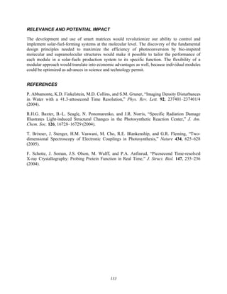 133
RELEVANCE AND POTENTIAL IMPACT
The development and use of smart matrices would revolutionize our ability to control and
implement solar-fuel-forming systems at the molecular level. The discovery of the fundamental
design principles needed to maximize the efficiency of photoconversion by bio-inspired
molecular and supramolecular structures would make it possible to tailor the performance of
each module in a solar-fuels production system to its specific function. The flexibility of a
modular approach would translate into economic advantages as well, because individual modules
could be optimized as advances in science and technology permit.
REFERENCES
P. Abbamonte, K.D. Finkelstein, M.D. Collins, and S.M. Gruner, “Imaging Density Disturbances
in Water with a 41.3-attosecond Time Resolution,” Phys. Rev. Lett. 92, 237401–237401/4
(2004).
R.H.G. Baxter, B.-L. Seagle, N. Ponomarenko, and J.R. Norris, “Specific Radiation Damage
Illustrates Light-induced Structural Changes in the Photosynthetic Reaction Center,” J. Am.
Chem. Soc. 126, 16728–16729 (2004).
T. Brixner, J. Stenger, H.M. Vaswani, M. Cho, R.E. Blankenship, and G.R. Fleming, “Two-
dimensional Spectroscopy of Electronic Couplings in Photosynthesis,” Nature 434, 625–628
(2005).
F. Schotte, J. Soman, J.S. Olson, M. Wulff, and P.A. Anfinrud, “Picosecond Time-resolved
X-ray Crystallography: Probing Protein Function in Real Time,” J. Struct. Biol. 147, 235–236
(2004).
 