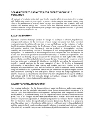 135
SOLAR-POWERED CATALYSTS FOR ENERGY-RICH FUELS
FORMATION
All methods of producing solar fuels must involve coupling photo-driven single electron steps
with fuel-forming, multi-electron transfer processes. No inexpensive, man-made systems come
close to the performance of naturally found enzymes, which perform such processes with high
turnover and minimal energy loss. Practical solar fuel formation requires construction of
currently unknown catalyst systems to form hydrogen and oxygen from water and to efficiently
reduce carbon dioxide from the air.
EXECUTIVE SUMMARY
Significant scientific challenges confront the design and synthesis of efficient, high-turnover,
solar-powered catalysts for the conversion of solar energy into energy-rich fuels. Important
reactions include the splitting of water into oxygen and hydrogen and the reduction of carbon
dioxide to methane. Guideposts for the development of new systems will come in part from the
understanding acquired from bioenergetic proteins involved in fuel-producing reactions,
especially the water-splitting reaction of Photosystem II and hydrogen-producing reaction of
hydrogenase. The performance of the current generation of catalysts is far from that required for
a solar fuels production system with even modest efficiency, so that the development of a new
generation of fuel-forming catalysts is necessary for integration into both higher-order artificial
photosynthetic assemblies and photoelectrochemical devices. To achieve this objective, several
important goals must be attained: (1) identify new methods for unraveling the mechanisms of
complex, coupled reactions for the solar production of fuels; (2) develop a fundamental
understanding of excited-state bond making and breaking processes yielding oxygen and
hydrogen; (3) understand the rates and mechanisms of multielectron/atom transfer reactions
using new theoretical and experimental approaches; (4) understand how proton-coupled electron
transfer reactions including H atom and hydride transfers reduce the energy requirements for
catalytic processes; (5) understand at a molecular level how catalytic reactions occur at interfaces
and surfaces; and (6) develop molecular design and synthesis strategies to produce robust
functional catalytic systems that mimic biological processes.
SUMMARY OF RESEARCH DIRECTION
Any practical technology for the decomposition of water into hydrogen and oxygen needs to
circumvent the need for sacrificial reagents (i.e., those that are consumed and are not part of a
catalytic cycle). Fabrication of all of the components for large-scale solar energy utilization must
be inexpensive, a requirement arising from the large surface areas needed for future solar fuels
plants. Most of the catalysts that have been explored are based on noble metals that may be too
expensive for practical deployment. It is therefore important to use catalysts that are based on the
first-row transition metals. Biological catalytic systems demonstrate that this is an achievable
goal. The catalyst must be robust, having a high turnover coefficient, rapid cycling, and chemical
stability under the harsh conditions of prolonged irradiation. A practical catalyst should consist
of synthetically accessible components with favorable physical characteristics, such as solubility,
 