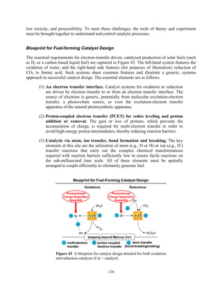 136
low toxicity, and processibility. To meet these challenges, the tools of theory and experiment
must be brought together to understand and control catalytic processes.
Blueprint for Fuel-forming Catalyst Design
The essential requirements for electron-transfer driven, catalyzed production of solar fuels (such
as H2 or a carbon based liquid fuel) are captured in Figure 43. The left-hand system features the
oxidation of water, and the right-hand side features (for purposes of illustration) reduction of
CO2 to formic acid. Such systems share common features and illustrate a generic, systems
approach to successful catalyst design. The essential elements are as follows.
(1) An electron transfer interface. Catalyst systems for oxidation or reduction
are driven by electron transfer to or from an electron transfer interface. The
source of electrons is generic, potentially from molecular excitation-electron
transfer, a photovoltaic source, or even the excitation-electron transfer
apparatus of the natural photosynthetic apparatus.
(2) Proton-coupled electron transfer (PCET) for redox leveling and proton
addition or removal. The gain or loss of protons, which prevents the
accumulation of charge, is required for multi-electron transfer in order to
avoid high-energy proton intermediates, thereby reducing reaction barriers.
(3) Catalysis via atom, ion transfer, bond formation and breaking. The key
elements at this site are the utilization of atom (e.g., O or H) or ion (e.g., H-
)
transfer reactions that carry out the complex chemical transformations
required with reaction barriers sufficiently low to ensure facile reactions on
the sub-millisecond time scale. All of these elements must be spatially
arranged to couple efficiently to ultimately generate fuel.
Blueprint for Fuel-Forming Catalyst Design
Oxidations Reductions
2H2O
O2
4H+
4e–
CO2
HCO2H
2e–
2H+
3 3
1 1
stepping beyond Marcus (1e–)
atom transfer
(bond-breaking/making)
3
1 multi-electron
transfer
2 proton-coupled
electron transfer
2
2
Photoinduced
Charge Separation
Assembly
Photoinduced
Charge Separation
Assembly
Blueprint for Fuel-Forming Catalyst Design
Oxidations Reductions
2H2O
O2
4H+
4e–
2H2O
O2
4H+
2H2O
O2
4H+
4e–
CO2
HCO2H
2e–
2H+
CO2
HCO2H
2e–
2H+
3
3 3
3
1
1 1
1
stepping beyond Marcus (1e–)
stepping beyond Marcus (1e–)
atom transfer
(bond-breaking/making)
3
1 multi-electron
transfer
2 proton-coupled
electron transfer
atom transfer
(bond-breaking/making)
3
3
1 multi-electron
transfer
1
1 multi-electron
transfer
2
2 proton-coupled
electron transfer
2
2
2
2
2
2
Photoinduced
Charge Separation
Assembly
Photoinduced
Charge Separation
Assembly
Photoinduced
Charge Separation
Assembly
Photoinduced
Charge Separation
Assembly
Figure 43 A blueprint for catalyst design detailed for both oxidation
and reduction catalysts (Cat = catalyst)
 