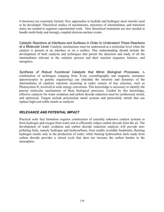 138
8 electrons) are extremely limited. New approaches to hydride and hydrogen atom transfer need
to be developed. Theoretical studies of mechanisms, structures of intermediates, and transition
states are needed to augment experimental work. New theoretical treatments are also needed to
handle multi-body and strongly coupled electron-nuclear events.
Catalytic Reactions at Interfaces and Surfaces in Order to Understand These Reactions
at a Molecular Level. Catalytic mechanisms must be understood at a molecular level when the
catalyst is present at an interface or on a surface. This understanding should include the
development of both catalysts and techniques that permit the detection and study of all the
intermediates relevant to the catalytic process and their reaction sequence, kinetics, and
energetics.
Synthesis of Robust Functional Catalysts that Mimic Biological Processes. A
combination of techniques (ranging from X-ray crystallography and magnetic resonance
spectroscopies to genetic engineering) can elucidate the structure and dynamics of the
intermediates of catalytic reactions occurring at redox centers of key enzymes, such as
Photosystem II, involved in solar energy conversion. This knowledge is necessary to identify the
precise molecular mechanisms of these biological processes. Guided by this knowledge,
effective catalysts for water oxidation and carbon dioxide reduction must be synthesized, tested,
and optimized. Targets include polynuclear metal systems and particularly metals that can
replace high-cost noble metals as catalysts.
RELEVANCE AND POTENTIAL IMPACT
Practical solar fuel formation requires construction of currently unknown catalyst systems to
form hydrogen and oxygen from water and to efficiently reduce carbon dioxide from the air. The
development of water oxidation and carbon dioxide reduction catalysts will provide non-
polluting fuels, namely hydrogen and hydrocarbons, from readily available feedstocks. Burning
hydrogen results only in the production of water, while burning hydrocarbon fuels made from
carbon dioxide provides a closed cycle that does not increase the carbon burden in the
atmosphere.
 