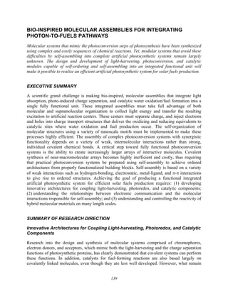 139
BIO-INSPIRED MOLECULAR ASSEMBLIES FOR INTEGRATING
PHOTON-TO-FUELS PATHWAYS
Molecular systems that mimic the photoconversion steps of photosynthesis have been synthesized
using complex and costly sequences of chemical reactions. Yet, modular systems that avoid these
difficulties by self-assembling into complete artificial photosynthetic systems remain largely
unknown. The design and development of light-harvesting, photoconversion, and catalytic
modules capable of self-ordering and self-assembling into an integrated functional unit will
make it possible to realize an efficient artificial photosynthetic system for solar fuels production.
EXECUTIVE SUMMARY
A scientific grand challenge is making bio-inspired, molecular assemblies that integrate light
absorption, photo-induced charge separation, and catalytic water oxidation/fuel formation into a
single fully functional unit. These integrated assemblies must take full advantage of both
molecular and supramolecular organization to collect light energy and transfer the resulting
excitation to artificial reaction centers. These centers must separate charge, and inject electrons
and holes into charge transport structures that deliver the oxidizing and reducing equivalents to
catalytic sites where water oxidation and fuel production occur. The self-organization of
molecular structures using a variety of nanoscale motifs must be implemented to make these
processes highly efficient. The assembly of complex photoconversion systems with synergistic
functionality depends on a variety of weak, intermolecular interactions rather than strong,
individual covalent chemical bonds. A critical step toward fully functional photoconversion
systems is the ability to create increasingly larger arrays of interactive molecules. Covalent
synthesis of near-macromolecular arrays becomes highly inefficient and costly, thus requiring
that practical photoconversion systems be prepared using self-assembly to achieve ordered
architectures from properly functionalized building blocks. Self-assembly is based on a variety
of weak interactions such as hydrogen-bonding, electrostatic, metal-ligand, and π-π interactions
to give rise to ordered structures. Achieving the goal of producing a functional integrated
artificial photosynthetic system for efficient solar fuels production requires: (1) developing
innovative architectures for coupling light-harvesting, photoredox, and catalytic components;
(2) understanding the relationships between electronic communication and the molecular
interactions responsible for self-assembly; and (3) understanding and controlling the reactivity of
hybrid molecular materials on many length scales.
SUMMARY OF RESEARCH DIRECTION
Innovative Architectures for Coupling Light-harvesting, Photoredox, and Catalytic
Components
Research into the design and synthesis of molecular systems comprised of chromophores,
electron donors, and acceptors, which mimic both the light-harvesting and the charge separation
functions of photosynthetic proteins, has clearly demonstrated that covalent systems can perform
these functions. In addition, catalysts for fuel-forming reactions are also based largely on
covalently linked molecules, even though they are less well developed. However, what remain
 