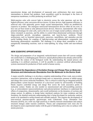 142
nanostructure design, and development of nanoscale pore architectures that steer reaction
intermediates to desired fuel products. Such assemblies could be developed in the form of
nanoporous membranes, in effect producing an artificial “leaf.”
Multi-junction solar cells convert light to electricity across the solar spectrum, and are the
highest-efficiency solar conversion devices known. In these devices, high quantum efficiency is
achieved only with epitaxially grown single crystal heterojunctions, which are prohibitively
expensive to produce. The analogous nanocrystal heterojunction devices either do not exist, or
have not yet been tested as solar photoconversion devices. However, nanomaterials offer many
potential advantages for solar cells, such as the low cost of single crystal synthesis, tolerance for
lattice mismatch in junctions, and the ability to control three-dimensional architecture through
shape-controlled growth, microphase separation, and layer-by-layer synthesis. Novel
architectures such as branched nanocrystals, nanowires, nanoribbons, and nanotubes provide
useful building blocks for coupling of light-harvesting and photocatalytic components into
functioning photocatalytic assemblies. The challenge is to design these assemblies to drive
energetically demanding reactions, such as water-splitting, by using visible and near-infrared
light.
NEW SCIENTIFIC OPPORTUNITIES
The design and preparation of an integrated, molecule-based system that will convert sunlight
into useful fuels is a challenging goal. However, natural photosynthesis has already achieved this
goal within the context of the biological world. By understanding the natural process and
exploiting it in artificial constructs, it will be possible to construct artificial photosynthetic
systems maximized for production of fuels useful to human society.
Understand the Dependence of Excitation Energy and Charge Flow on Molecular
Structure and Intermolecular Boundaries from the Molecular to the Device Scale
A major scientific challenge is to develop a complete understanding of how weak, non-covalent,
associative interactions, such as hydrogen bonds and π-π interactions, promote or inhibit energy
and charge flow across molecular boundaries. This is critical to achieving an integrated artificial
photosynthetic system because formation of a functional system by self-assembly of building
blocks requires controlled energy and charge flow across the weak associative points of
molecular contact. Studies are also needed on nanostructured and self-assembling junctions
(e.g., at semiconductor nanocrystal/polymer and polymer/polymer interfaces) to understand the
effects of composition, dimensionality, and overall architecture on the dynamics of excitons and
charge carriers. In addition, to design better interfacial catalysts for water oxidation and fuel
formation, the detailed molecular understanding that is being developed for molecular catalysts
needs to be translated to surface-bound and colloidal catalysts. This requires the development of
time-resolved structure-specific spectroscopic tools (vibrational, X-ray Absorption Fine
Structure [XAFS], etc.) with very high sensitivity to identify transient intermediates and catalyst
structural changes under reaction conditions. Theory and computational tools must also be
developed to assist experimental studies with the goal of identifying active sites on surfaces with
atomic precision.
 