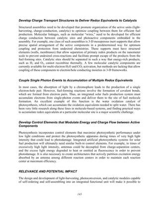 143
Develop Charge Transport Structures to Deliver Redox Equivalents to Catalysts
Structured assemblies need to be developed that promote organization of the active units (light-
harvesting, charge-conduction, catalytic) to optimize coupling between them for efficient fuel
production. Molecular linkages, such as molecular “wires,” need to be developed for efficient
charge conduction between catalytic sites and photoactive components embedded in the
assembly. For example, one class of such assemblies is 3-D mesoporous inert supports that allow
precise spatial arrangement of the active components in a predetermined way for optimum
coupling and protection from undesired chemistries. These supports must have structural
elements (walls, membranes) that allow separation of primary redox products on the nanometer
scale to prevent undesired cross-reactions and facilitate prompt escape of the products from the
fuel-forming sites. Catalytic sites should be separated in such a way that energy-rich products,
such as H2 and O2, cannot recombine thermally. A few molecular catalytic components are
currently available for multi-electron H2O and CO2 activation, but methods are lacking that allow
coupling of these components to electron/hole conducting moieties in 3-D frameworks.
Couple Single Photon Events to Accumulation of Multiple Redox Equivalents
In most cases, the absorption of light by a chromophore leads to the production of a single
electron-hole pair. However, fuel-forming reactions involve the formation of covalent bonds,
which are formed from electron pairs. Thus, an integrated solar fuels production system must
accumulate electrons from single-photon events and deliver them to the site of fuel molecule
formation. An excellent example of this function is the water oxidation catalyst of
photosynthesis, which can accumulate the oxidation equivalents needed to split water. There has
been very little research along these lines in molecule-based systems, and finding practical ways
to accumulate redox equivalents at a particular molecular site is a major scientific challenge.
Develop Control Elements that Modulate Energy and Charge Flow between Active
Components
Photosynthesis incorporates control elements that maximize photosynthetic performance under
low light conditions and protect the photosynthetic apparatus during times of very high light
intensity that could lead to photodamage. Integrated artificial photosynthetic systems for solar
fuel production will ultimately need similar built-in control elements. For example, in times of
excessively high light intensity, antennas could be decoupled from charge-separation centers,
and the excess light energy degraded to heat or emitted as fluorescence in order to prevent
photodamage. It is also necessary to create architectures that actively partition excitation energy
absorbed by an antenna among different reaction centers in order to maintain each reaction
center at maximum efficiency.
RELEVANCE AND POTENTIAL IMPACT
The design and development of light-harvesting, photoconversion, and catalytic modules capable
of self-ordering and self-assembling into an integrated functional unit will make it possible to
 