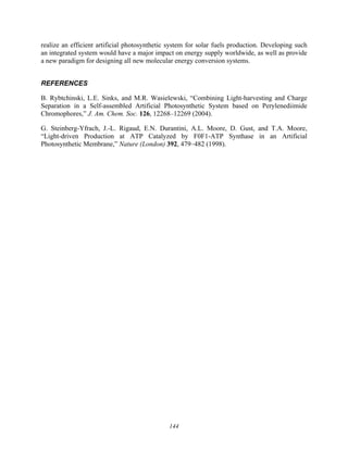 144
realize an efficient artificial photosynthetic system for solar fuels production. Developing such
an integrated system would have a major impact on energy supply worldwide, as well as provide
a new paradigm for designing all new molecular energy conversion systems.
REFERENCES
B. Rybtchinski, L.E. Sinks, and M.R. Wasielewski, “Combining Light-harvesting and Charge
Separation in a Self-assembled Artificial Photosynthetic System based on Perylenediimide
Chromophores,” J. Am. Chem. Soc. 126, 12268–12269 (2004).
G. Steinberg-Yfrach, J.-L. Rigaud, E.N. Durantini, A.L. Moore, D. Gust, and T.A. Moore,
“Light-driven Production at ATP Catalyzed by F0F1-ATP Synthase in an Artificial
Photosynthetic Membrane,” Nature (London) 392, 479–482 (1998).
 