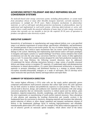 145
ACHIEVING DEFECT-TOLERANT AND SELF-REPAIRING SOLAR
CONVERSION SYSTEMS
No molecule-based solar energy conversion system, including photosynthesis, or system made
from amorphous silicon or many other thin-film inorganic materials, currently maintains its
performance in sunlight for 20–30 years. Defect formation mechanisms in photovoltaic
materials, as well as self-repair and photo-protection mechanisms in photosynthesis, must be
understood and implemented in real-world systems. Achieving defect-tolerant or active self-
repair devices would enable the practical utilization of many types of solar energy conversion
systems that currently are too unstable to last for the required 20–30 years of operation to
produce cost-effective solar electricity or fuels.
EXECUTIVE SUMMARY
Insensitivity of performance to manufacturing and usage-induced defects over a pre-specified
range is an inherent requirement of system design, specification, affordability, and performance
for extended periods of time in real-world systems. By way of contrast, biological systems, such
as photosynthesis, have built-in repair mechanisms that can restore useful function following
damage to the system. Identifying and implementing fault-tolerant and/or self-repair paradigms
in inorganic and organic systems is a “grand-challenge”-level basic science enterprise that would
revolutionize not only the solar energy conversion field but a wide variety of other application
areas as well. To ensure that complex systems designed for solar fuels production maintain their
efficiency over long lifetimes, the following research directions must be addressed:
(1) understand the factors affecting interactions between a large variety of possible structural
defects and charge carriers in inorganic PV materials; (2) understand repair and photoprotection
mechanisms in natural photosynthesis; (3) control three-dimensional architectures in nanoscale
materials to promote redundancy and distributed function as a strategy to tolerate defects;
(4) explore assembly-disassembly strategies as a mode of self-repair; and (5) develop active
repair molecules that specifically identify and target defects and repair them.
SUMMARY OF RESEARCH DIRECTION
The current highest efficiency (~35%) solar cells are the nearly perfect epitaxially grown
compound semiconductor multi-junction structures that collect light across the solar spectrum
but are both sensitive to defects and prohibitively expensive to mass-produce. There is thus a
critical need to discover, design, and synthesize new materials and structures with solar energy
conversion properties that are intrinsically insensitive to defects (point and line defects, grain
boundaries, impurity/composition, disorder, morphology, and interface defects) and thus relax
the strict requirements on manufacturing of nearly perfect material structures. Since absorption
of solar photons and separating the resulting electron-hole pair (usually exciton) is the
fundamental basis for conversion to electricity, designing materials and structures that inherently
permit reduction of defects or allow charge separation and transport mechanisms tolerant of
defects is the fundamental challenge faced in realizing high-performance and affordably
manufacturable photovoltaic (PV) solar cells. An example of the defect-reduction approach is the
use of selective growth on nanoscale spatial templates, which allows relief of the lattice
 