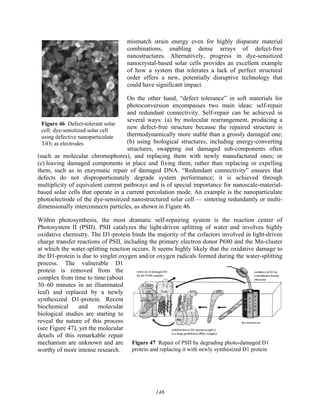 146
Figure 47 Repair of PSII by degrading photo-damaged D1
protein and replacing it with newly synthesized D1 protein
Figure 46 Defect-tolerant solar
cell: dye-sensitized solar cell
using defective nanoparticulate
TiO2 as electrodes
mismatch strain energy even for highly disparate material
combinations, enabling dense arrays of defect-free
nanostructures. Alternatively, progress in dye-sensitized
nanocrystal-based solar cells provides an excellent example
of how a system that tolerates a lack of perfect structural
order offers a new, potentially disruptive technology that
could have significant impact.
On the other hand, “defect tolerance” in soft materials for
photoconversion encompasses two main ideas: self-repair
and redundant connectivity. Self-repair can be achieved in
several ways: (a) by molecular rearrangement, producing a
new defect-free structure because the repaired structure is
thermodynamically more stable than a grossly damaged one;
(b) using biological structures, including energy-converting
structures, swapping out damaged sub-components often
(such as molecular chromophores), and replacing them with newly manufactured ones; or
(c) leaving damaged components in place and fixing them, rather than replacing or expelling
them, such as in enzymatic repair of damaged DNA. “Redundant connectivity” ensures that
defects do not disproportionately degrade system performance; it is achieved through
multiplicity of equivalent current pathways and is of special importance for nanoscale-material-
based solar cells that operate in a current percolation mode. An example is the nanoparticulate
photoelectrode of the dye-sensitized nanostructured solar cell — sintering redundantly or multi-
dimensionally interconnects particles, as shown in Figure 46.
Within photosynthesis, the most dramatic self-repairing system is the reaction center of
Photosystem II (PSII). PSII catalyzes the light-driven splitting of water and involves highly
oxidative chemistry. The D1-protein binds the majority of the cofactors involved in light-driven
charge transfer reactions of PSII, including the primary electron donor P680 and the Mn-cluster
at which the water-splitting reaction occurs. It seems highly likely that the oxidative damage to
the D1-protein is due to singlet oxygen and/or oxygen radicals formed during the water-splitting
process. The vulnerable D1
protein is removed from the
complex from time to time (about
30–60 minutes in an illuminated
leaf) and replaced by a newly
synthesized D1-protein. Recent
biochemical and molecular
biological studies are starting to
reveal the nature of this process
(see Figure 47), yet the molecular
details of this remarkable repair
mechanism are unknown and are
worthy of more intense research.
 