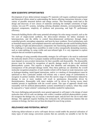 147
NEW SCIENTIFIC OPPORTUNITIES
Development of new defect-tolerant inorganic PV materials will require combined experimental
and theoretical efforts aimed at understanding the factors affecting interactions between a large
variety of possible structural defects and charge carriers. This knowledge could lead to the
design and discovery of new classes of materials satisfying the multiple constraints of high-
volume, low-cost PV systems, including utilizing abundant elements, environmentally benign
chemical components, simplicity of synthesis and processing, and high PV performance
efficiency.
Nanoscale building blocks offer many potential advantages for solar energy research, such as the
low cost of single-crystal synthesis, the above-noted tolerance for lattice mismatch in
heterojunctions, and the ability to control three-dimensional architecture through shape-
controlled growth, microphase separation, and layer-by-layer synthesis. Novel architectures such
as branched nanocrystals, and templated nanowires and nanotubes provide useful building blocks
for coupling of light and photocatalytic components into functioning photocatalytic assemblies.
The challenge is to design these assemblies in order to drive energetically demanding reactions,
such as water-splitting, by using visible and near-infrared light. It is very important to explore
catalysts that are resistant to poisoning.
The challenge of using assembly-disassembly strategies for self-repair is the need to understand
the molecular details of how to prepare modular artificial photosynthetic systems. These systems
must depend on non-covalent interactions for their assembly and disassembly. The disassembly
process must be initiated by recognition of specific damage motifs in the overall artificial
photosynthetic system. This requires a design that identifies and anticipates the structural
consequences of the principal damage motifs. Once these pathways are identified, the overall
molecular recognition properties of each module (which will be based on weak interactions such
as hydrogen-bonding, metal-ligand interactions, and/or π-π stacking of chromophores) must be
optimized so that a particular module will tolerate only a narrow range of conformations to
recognize its partner modules. Deviations from this narrow range of conformations induced by
damage in one or more modules will result in spontaneous disassembly driven by
thermodynamics. Reassembly with intact modules will be driven by having excess intact
modules present in equilibrium with the overall system. This type of approach should work
reasonably well for artificial photosynthetic systems immobilized at surfaces, where they could
be exposed to a “repair solution” containing the modules needed for replacement.
The most challenging and potentially most general approach to self-repair is the design of smart
molecules that will (a) seek out damage sites within a modular artificial photosynthetic system,
(b) recognize the damage site, (c) execute a structural repair, and (d) leave the site to seek other
damage. This approach requires building into molecules the self-autonomous features that are
common in biology, but have not yet been developed for non-living systems.
RELEVANCE AND POTENTIAL IMPACT
Achieving defect-tolerant or active self-repair devices would enable the practical utilization of
many types of solar energy conversion systems that are currently too unstable to last for the
 