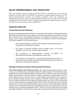 149
SOLAR THERMOCHEMICAL FUEL PRODUCTION
Solar concentrating systems currently provide the lowest-cost technology for solar electricity
production, and they offer the possibility of economically supplying high-temperature heat for
driving thermochemical processes for hydrogen generation. Solar fuel production via
thermochemical processes requires fundamental kinetic studies of the reactions involved and the
development of novel chemical reactor technology for effecting these high-temperature reactions
with high solar-to-fuel energy conversion efficiencies.
RESEARCH DIRECTION
Thermochemical Fuel Production
Research in thermochemical fuel production is aimed at the advancement of the thermochemical
and thermo-electrochemical sciences applied to the efficient thermochemical production of solar
fuels, with the focus on solar hydrogen production. Concentrated solar radiation is used as the
energy source of high-temperature process heat for the endothermic chemical transformations.
The research emphasis is on the following areas:
• The fundamental analysis of radiation heat exchange coupled to the kinetics of
heterogeneous thermochemical systems;
• The design of advanced chemical reactor concepts based on the direct
irradiation of reactants for efficient energy absorption;
• The development of high-temperature materials (T>1,500°C) for
thermochemical and thermo-electrochemical reactors; and
• The production of hydrogen by water-splitting thermochemical cycles via
metal oxide redox reactions and by thermal decarbonization of fossil fuels via
gasification of carbonaceous materials.
Hydrogen Production by Solar Thermochemical Processes
Solar Water-Splitting Thermochemical Cycles. The single-step thermal dissociation of water
is known as water thermolysis. Although conceptually simple, the direct water-splitting has been
impeded by the need for a high-temperature heat source above 3,000K for achieving a reasonable
degree of dissociation and by the need for an effective technique for separating H2 and O2 to
avoid ending up with an explosive mixture. Water-splitting thermochemical cycles bypass the
H2/O2 separation problem and also allow operating at relatively moderate upper temperatures.
Previous studies performed on H2O-splitting thermochemical cycles were mostly characterized
by the use of process heat at temperatures below about 1,200K, available from nuclear and other
thermal sources. These cycles required multiple steps (more than two) and suffered from inherent
inefficiencies associated with heat transfer and product separation at each step. Status reviews on
multistep cycles, with upper temperatures below 1,200K, are given by Funk (2001) and include
the leading candidates: General Atomics’ three-step cycle based on the thermal decomposition of
 