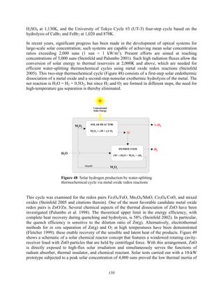 150
H2SO4 at 1,130K, and the University of Tokyo Cycle #3 (UT-3) four-step cycle based on the
hydrolysis of CaBr2 and FeBr2 at 1,020 and 870K.
In recent years, significant progress has been made in the development of optical systems for
large-scale solar concentration; such systems are capable of achieving mean solar concentration
ratios exceeding 2,000 suns (1 sun = 1 kW/m2
). Present efforts are aimed at reaching
concentrations of 5,000 suns (Steinfeld and Palumbo 2001). Such high radiation fluxes allow the
conversion of solar energy to thermal reservoirs at 2,000K and above, which are needed for
efficient water-splitting thermochemical cycles using metal oxide redox reactions (Steinfeld
2005). This two-step thermochemical cycle (Figure 48) consists of a first-step solar endothermic
dissociation of a metal oxide and a second-step nonsolar exothermic hydrolysis of the metal. The
net reaction is H2O = H2 + 0.5O2, but since H2 and O2 are formed in different steps, the need for
high-temperature gas separation is thereby eliminated.
H2
H2O
½ O2
recycle
HYDROLYSER
xM + yH2O = MxOy + yH2
SOLAR REACTOR
MxOy = xM + y/2 O2
MxOy
M
MxOy
Concentrated
Solar Energy
H2
H2O
½ O2
recycle
HYDROLYSER
xM + yH2O = MxOy + yH2
SOLAR REACTOR
MxOy = xM + y/2 O2
MxOy
M
MxOy
Concentrated
Solar Energy
Figure 48 Solar hydrogen production by water-splitting
thermochemical cycle via metal oxide redox reactions
This cycle was examined for the redox pairs Fe3O4/FeO, Mn3O4/MnO, Co3O4/CoO, and mixed
oxides (Steinfeld 2005 and citations therein). One of the most favorable candidate metal oxide
redox pairs is ZnO/Zn. Several chemical aspects of the thermal dissociation of ZnO have been
investigated (Palumbo et al. 1998). The theoretical upper limit in the energy efficiency, with
complete heat recovery during quenching and hydrolysis, is 58% (Steinfeld 2002). In particular,
the quench efficiency is sensitive to the dilution ratio of Zn(g). Alternatively, electrothermal
methods for in situ separation of Zn(g) and O2 at high temperatures have been demonstrated
(Fletcher 1999); these enable recovery of the sensible and latent heat of the products. Figure 49
shows a schematic of a solar chemical reactor concept that features a windowed rotating cavity-
receiver lined with ZnO particles that are held by centrifugal force. With this arrangement, ZnO
is directly exposed to high-flux solar irradiation and simultaneously serves the functions of
radiant absorber, thermal insulator, and chemical reactant. Solar tests carried out with a 10-kW
prototype subjected to a peak solar concentration of 4,000 suns proved the low thermal inertia of
 