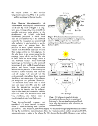 151
the reactor system — ZnO surface
temperature reached 2,000K in 2 seconds
— and its resistance to thermal shocks.
Solar Thermal Decarbonization of
Fossil Fuels. The complete substitution of
fossil fuels by solar hydrogen is a long-
term goal. Strategically, it is desirable to
consider mid-term goals aiming at the
development of hybrid solar/fossil
endothermic processes, in which fossil
fuels are used exclusively as the chemical
source for H2 production and concentrated
solar radiation is used exclusively as the
energy source of process heat. The
products of these hybrid processes are
cleaner fuels than their feedstock because
their energy content has been upgraded by
the solar input in an amount equal to the
enthalpy change of the reaction. The mix
of fossil fuels and solar energy creates a
link between today’s fossil-fuel-based
technology and tomorrow’s solar chemical
technology. It also builds bridges between
present and future energy economies
because of the potential of solar energy to
become a viable economic path once the
cost of energy will account for the
environmental externalities from burning
fossil fuels, such as the cost of greenhouse
gas mitigation and pollution abatement.
The transition from fossil fuels to solar
fuels can occur smoothly, and the lead
time for transferring important solar
technology to industry can be reduced.
Hybrid solar/fossil processes offer a viable
route for fossil fuel decarbonization and
CO2 avoidance, and further create a
transition path toward solar hydrogen.
Three thermochemical processes are
considered: (1) solar thermal decompo-
sition, (2) steam reforming, and (3) steam
gasification. These processes, depicted in Figure 50, make use of high-temperature solar heat for
driving the endothermic transformations. Since the reactants contain carbon, an optional C/CO2
sequestration step is added to the scheme for CO2-free production of H2. However, even without
rotating cavity
quartz window
CPC
feede
outlet
quench
ZnO-layer
ZnO
Zn + ½O2
Concentrated
Solar Power
Figure 49 Schematic of a solar chemical reactor
for the thermal dissociation of ZnO to Zn(g) and O2
at above 2000K, as part of a two-step water-
splitting thermochemical cycle (Steinfeld and
Palumbo 2001)
Solar Hydrogen
Solar
Decomposition
Solar
Gasification
Solar
Reforming
CO2/C
Sequestration
H2O
H2O Fossil Fuels
(NG, oil, coal)
Concentrated Solar Power
Figure 50 Scheme of three hybrid solar
thermochemical routes for the production of
hydrogen by thermal decarbonization of fossil
fuels: solar decomposition, solar reforming, and
solar gasification
 
