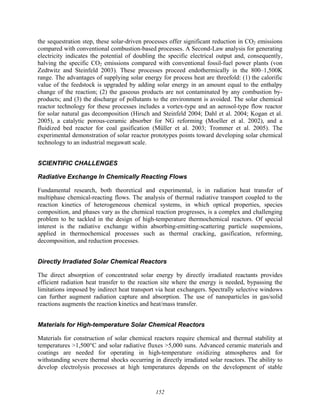152
the sequestration step, these solar-driven processes offer significant reduction in CO2 emissions
compared with conventional combustion-based processes. A Second-Law analysis for generating
electricity indicates the potential of doubling the specific electrical output and, consequently,
halving the specific CO2 emissions compared with conventional fossil-fuel power plants (von
Zedtwitz and Steinfeld 2003). These processes proceed endothermically in the 800–1,500K
range. The advantages of supplying solar energy for process heat are threefold: (1) the calorific
value of the feedstock is upgraded by adding solar energy in an amount equal to the enthalpy
change of the reaction; (2) the gaseous products are not contaminated by any combustion by-
products; and (3) the discharge of pollutants to the environment is avoided. The solar chemical
reactor technology for these processes includes a vortex-type and an aerosol-type flow reactor
for solar natural gas decomposition (Hirsch and Steinfeld 2004; Dahl et al. 2004; Kogan et al.
2005), a catalytic porous-ceramic absorber for NG reforming (Moeller et al. 2002), and a
fluidized bed reactor for coal gasification (Müller et al. 2003; Trommer et al. 2005). The
experimental demonstration of solar reactor prototypes points toward developing solar chemical
technology to an industrial megawatt scale.
SCIENTIFIC CHALLENGES
Radiative Exchange In Chemically Reacting Flows
Fundamental research, both theoretical and experimental, is in radiation heat transfer of
multiphase chemical-reacting flows. The analysis of thermal radiative transport coupled to the
reaction kinetics of heterogeneous chemical systems, in which optical properties, species
composition, and phases vary as the chemical reaction progresses, is a complex and challenging
problem to be tackled in the design of high-temperature thermochemical reactors. Of special
interest is the radiative exchange within absorbing-emitting-scattering particle suspensions,
applied in thermochemical processes such as thermal cracking, gasification, reforming,
decomposition, and reduction processes.
Directly Irradiated Solar Chemical Reactors
The direct absorption of concentrated solar energy by directly irradiated reactants provides
efficient radiation heat transfer to the reaction site where the energy is needed, bypassing the
limitations imposed by indirect heat transport via heat exchangers. Spectrally selective windows
can further augment radiation capture and absorption. The use of nanoparticles in gas/solid
reactions augments the reaction kinetics and heat/mass transfer.
Materials for High-temperature Solar Chemical Reactors
Materials for construction of solar chemical reactors require chemical and thermal stability at
temperatures >1,500°C and solar radiative fluxes >5,000 suns. Advanced ceramic materials and
coatings are needed for operating in high-temperature oxidizing atmospheres and for
withstanding severe thermal shocks occurring in directly irradiated solar reactors. The ability to
develop electrolysis processes at high temperatures depends on the development of stable
 
