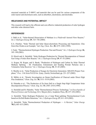 153
structural materials at T>800°C and materials that can be used for various components of the
solar reactor and electrolysis units, such as absorbers, electrolytes, and electrodes.
RELEVANCE AND POTENTIAL IMPACT
This research will lead to the efficient and cost-effective industrial production of solar hydrogen
and other solar chemical fuels.
REFERENCES
J. Dahl et al., “Solar-thermal Dissociation of Methane in a Fluid-wall Aerosol Flow Reactor,”
Int. J. Hydrogen Energy 29, 725–736 (2004).
E.A. Fletcher, “Solar Thermal and Solar Quasi-electrolytic Processing and Separations: Zinc
from Zinc Oxide as an Example,” Ind. Eng. Chem. Res. 38, 2275–2282 (1999).
J. Funk, “Thermochemical Hydrogen Production: Past and Present,” Int. J. Hydrogen Energy 26,
185–190 (2001).
D. Hirsch and A. Steinfeld, “Solar Hydrogen Production by Thermal Decomposition of Natural
Gas Using a Vortex-flow Reactor,” Int. J. Hydrogen Energy 29, 47–55 (2004).
A. Kogan, M. Kogan, and S. Barak, “Production of Hydrogen and Carbon by Solar Thermal
Methane Splitting – III. Fluidization, Entrainment and Seeding Powder Particles into a
Volumetric Solar Receiver,” Int. J. Hydrogen Energy 30, 35–43 (2005).
S. Moeller et al., “Solar Production of Syngas for Electricity Generation: SOLSYS Project Test-
phase,” Proc. 11th SolarPACES Int. Symp., Zurich, Switzerland, pp. 231–237 (2002).
R. Müller et al., “Kinetic Investigation on Steam Gasification of Charcoal under Direct High
Flux Irradiation,” Chem. Eng. Sci. 58, 5111–5119 (2003).
R. Palumbo et al., “The Production of Zn from ZnO in a Single Step High Temperature Solar
Decomposition Process,” Chem. Eng. Sci. 53, 2503–2518 (1998).
A. Steinfeld and R. Palumbo, “Solar Thermochemical Process Technology,” in Encyclopedia of
Physical Science and Technology, R.A. Meyers (Ed.), Academic Press, 15, 237–256 (2001).
A. Steinfeld, “Solar Hydrogen Production via a 2-step Water-splitting Thermochemical Cycle
based on Zn/ZnO Redox Reactions,” Int. J. Hydrogen Energy 27, 611–619 (2002).
A. Steinfeld, “Solar Thermochemical Production of Hydrogen — A Review,” Solar Energy
78(5), 603–615 (2005).
 