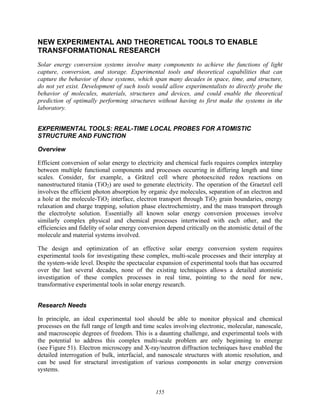 155
NEW EXPERIMENTAL AND THEORETICAL TOOLS TO ENABLE
TRANSFORMATIONAL RESEARCH
Solar energy conversion systems involve many components to achieve the functions of light
capture, conversion, and storage. Experimental tools and theoretical capabilities that can
capture the behavior of these systems, which span many decades in space, time, and structure,
do not yet exist. Development of such tools would allow experimentalists to directly probe the
behavior of molecules, materials, structures and devices, and could enable the theoretical
prediction of optimally performing structures without having to first make the systems in the
laboratory.
EXPERIMENTAL TOOLS: REAL-TIME LOCAL PROBES FOR ATOMISTIC
STRUCTURE AND FUNCTION
Overview
Efficient conversion of solar energy to electricity and chemical fuels requires complex interplay
between multiple functional components and processes occurring in differing length and time
scales. Consider, for example, a Grätzel cell where photoexcited redox reactions on
nanostructured titania (TiO2) are used to generate electricity. The operation of the Graetzel cell
involves the efficient photon absorption by organic dye molecules, separation of an electron and
a hole at the molecule-TiO2 interface, electron transport through TiO2 grain boundaries, energy
relaxation and charge trapping, solution phase electrochemistry, and the mass transport through
the electrolyte solution. Essentially all known solar energy conversion processes involve
similarly complex physical and chemical processes intertwined with each other, and the
efficiencies and fidelity of solar energy conversion depend critically on the atomistic detail of the
molecule and material systems involved.
The design and optimization of an effective solar energy conversion system requires
experimental tools for investigating these complex, multi-scale processes and their interplay at
the system-wide level. Despite the spectacular expansion of experimental tools that has occurred
over the last several decades, none of the existing techniques allows a detailed atomistic
investigation of these complex processes in real time, pointing to the need for new,
transformative experimental tools in solar energy research.
Research Needs
In principle, an ideal experimental tool should be able to monitor physical and chemical
processes on the full range of length and time scales involving electronic, molecular, nanoscale,
and macroscopic degrees of freedom. This is a daunting challenge, and experimental tools with
the potential to address this complex multi-scale problem are only beginning to emerge
(see Figure 51). Electron microscopy and X-ray/neutron diffraction techniques have enabled the
detailed interrogation of bulk, interfacial, and nanoscale structures with atomic resolution, and
can be used for structural investigation of various components in solar energy conversion
systems.
 