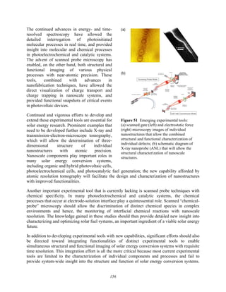 156
The continued advances in energy- and time-
resolved spectroscopy have allowed the
detailed interrogation of photoinitiated
molecular processes in real time, and provided
insight into molecular and chemical processes
in photoelectrochemical and catalytic systems.
The advent of scanned probe microscopy has
enabled, on the other hand, both structural and
functional imaging of various physical
processes with near-atomic precision. These
tools, combined with advances in
nanofabrication techniques, have allowed the
direct visualization of charge transport and
charge trapping in nanoscale systems, and
provided functional snapshots of critical events
in photovoltaic devices.
Continued and vigorous efforts to develop and
extend these experimental tools are essential for
solar energy research. Prominent examples that
need to be developed further include X-ray and
transmission-electron-microscope tomography,
which will allow the determination of three-
dimensional structure of individual
nanostructures with atomic precision.
Nanoscale components play important roles in
many solar energy conversion systems,
including organic and hybrid photovoltaic cells,
photoelectrochemical cells, and photocatalytic fuel generation; the new capability afforded by
atomic resolution tomography will facilitate the design and characterization of nanostructures
with improved functionalities.
Another important experimental tool that is currently lacking is scanned probe techniques with
chemical specificity. In many photoelectrochemical and catalytic systems, the chemical
processes that occur at electrode-solution interface play a quintessential role. Scanned “chemical-
probe” microscopy should allow the discrimination of distinct chemical species in complex
environments and hence, the monitoring of interfacial chemical reactions with nanoscale
resolution. The knowledge gained in these studies should then provide detailed new insight into
characterizing and optimizing solar fuel systems, an important ingredient of a viable solar energy
future.
In addition to developing experimental tools with new capabilities, significant efforts should also
be directed toward integrating functionalities of distinct experimental tools to enable
simultaneous structural and functional imaging of solar energy conversion systems with requisite
time resolution. This integration effort is all the more critical because most current experimental
tools are limited to the characterization of individual components and processes and fail to
provide system-wide insight into the structure and function of solar energy conversion systems.
Figure 51 Emerging experimental tools:
(a) scanned gate (left) and electrostatic force
(right) microscopy images of individual
nanostructures that allow the combined
structural and functional characterization of
individual defects; (b) schematic diagram of
X-ray nanoprobe (ANL) that will allow the
structural characterization of nanoscale
structures.
 