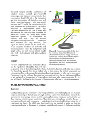 157
Important examples include a combination of
ultrafast lasers, scanned probe/near-field
microscopy, and transport measurements; this
combination should (1) allow the integrative
real-time interrogation of photoabsorption and
charge separation/transport with near-atomic
precision and (2) enable the investigation of the
most important step in solar energy conversion
processes in unprecedented detail. The
knowledge obtained in this type of study will
revolutionize the knowledge base necessary for
optimizing existing and future solar energy
conversion systems. The combination of
ultrafast laser with X-ray and neutron
absorption/scattering/diffraction techniques
(both table-top and large facilities) (see
Figure 52) should enable, on the other hand,
in-situ structural resolution of molecular and
material dynamics across the multiple time and
length scales, and will provide critical insight
into both photocatalytic and photosynthetic
processes.
Impact
The new experimental tools mentioned above
and the capabilities afforded by them will play
an essential role in characterizing photovoltaic, photoelectrochemical, and solar fuel systems.
The knowledge gained from these studies will, in turn, enable the critical assessment and
optimization of the performance characteristics of existing strategies of solar energy conversion.
Furthermore, together with new theoretical and computational tools, the new techniques will help
to test and confirm the operation of potentially revolutionary solar energy conversion devices
and will thereby facilitate the development of disruptive new solar energy conversion strategies.
CROSS-CUTTING THEORETICAL TOOLS
Overview
Good candidate systems for effective solar energy utilization are based on physical and chemical
processes occurring on the full range of length and time scales from the electronic atomic to the
macroscopic. Solar energy systems exploit complex phenomena, molecules, and materials, and
their interplay with the system architecture. These two cross-cutting basic scientific themes —
complexity and multi-scale phenomena — make imperative the continual intimate interaction of
experiment and theory, for which new theoretical tools are required to guide and interpret
experiment and assist in the design of molecules, materials, and systems. A further precondition
Figure 52 New experimental tools that allow
the combined structural and functional
characterization of solar energy conversion
systems. (a) Scanned photocurrent (left) and
electroluminescence measurements of
individual nanostructures. (b) Combined
ultrafast laser and X-ray measurements of
photochemical systems.
 