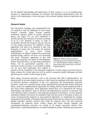 158
for the detailed understanding and optimization of these systems is a set of complementary
advances in experimental techniques for structural and functional characterization from the
atomic to the macroscopic in time and space, with continual interplay between experiment and
theory.
Research Needs
New theoretical, modeling, and computational tools
are required to meet the challenges of solar energy
research. Currently, highly accurate quantum
mechanical schemes, based on density functional
theory (see Figure 53), are well established to
describe ground state structures of systems consisting
of up to a few hundreds of atoms. In order to
successfully describe the processes that are relevant
to solar energy conversion, the capability of these
approaches will need to be enhanced to deal with
thousands of atoms: this will require the practical
implementation of novel linear scaling
methodologies. In addition, methods for excited-state
potential energy surfaces will have to be developed
and tested. Alternative approaches to deal with
excited-state properties are based on time-dependent
density functional theory, on many-body perturbation
theory, and on quasi-particle equations, but a
consensus on their accuracy is not broadly available
yet, nor have these approaches been applied to
systems with the complexity of the nanoscale components of solar energy conversion devices.
Better schemes for excited states also will be useful to accurately predict band-gaps and band
gap line-ups in a variety of solar energy systems.
Solar energy conversion processes, such as the processes that lead to photosynthesis, are
characterized by activated catalytic processes, which cannot be simulated on the short time scale
of molecular dynamics simulations. In this case, approaches like first-principles molecular
dynamics, which use a potential energy surface generated from ground-state density functional
theory, need to be supplemented by approaches for finding chemical reaction pathways both at
zero and at finite temperature. These approaches should allow us to characterize the reaction
intermediates and transition states in chemical and photochemical reactions in processes like
water-splitting, which is essential to solar hydrogen production by hydrolysis. Ab initio quantum
mechanical methods will need to be extended to deal with up to tens of thousands of atoms, by
means of parameterized empirical or semi-empirical approaches. To understand the complex
organization and assembly of biological light harvesting systems that are made of non-covalently
bonded molecular subunits, classical force fields are required: these will need improved
formulations for dispersion forces. Finally, charge and energy transfer, trapping, and
recombination/relaxation processes are crucial in all energy conversion devices from
photovoltaic, to photoelectrochemical, to natural (biological) systems. Modeling these processes
Figure 53 Density functional theory
calculations give the optimized geometry
of a (Ph2PO2)6Mn4O4 cubane complex (a
quasi-cubane Mn cluster) that is relevant
to photosynthesis.
 