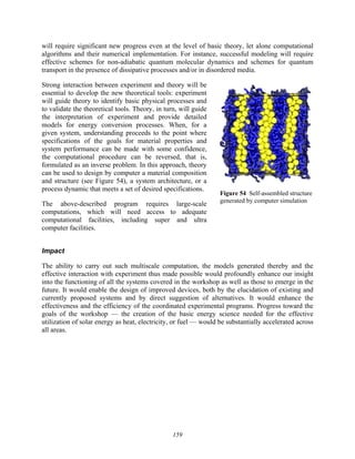 159
will require significant new progress even at the level of basic theory, let alone computational
algorithms and their numerical implementation. For instance, successful modeling will require
effective schemes for non-adiabatic quantum molecular dynamics and schemes for quantum
transport in the presence of dissipative processes and/or in disordered media.
Strong interaction between experiment and theory will be
essential to develop the new theoretical tools: experiment
will guide theory to identify basic physical processes and
to validate the theoretical tools. Theory, in turn, will guide
the interpretation of experiment and provide detailed
models for energy conversion processes. When, for a
given system, understanding proceeds to the point where
specifications of the goals for material properties and
system performance can be made with some confidence,
the computational procedure can be reversed, that is,
formulated as an inverse problem. In this approach, theory
can be used to design by computer a material composition
and structure (see Figure 54), a system architecture, or a
process dynamic that meets a set of desired specifications.
The above-described program requires large-scale
computations, which will need access to adequate
computational facilities, including super and ultra
computer facilities.
Impact
The ability to carry out such multiscale computation, the models generated thereby and the
effective interaction with experiment thus made possible would profoundly enhance our insight
into the functioning of all the systems covered in the workshop as well as those to emerge in the
future. It would enable the design of improved devices, both by the elucidation of existing and
currently proposed systems and by direct suggestion of alternatives. It would enhance the
effectiveness and the efficiency of the coordinated experimental programs. Progress toward the
goals of the workshop — the creation of the basic energy science needed for the effective
utilization of solar energy as heat, electricity, or fuel — would be substantially accelerated across
all areas.
Figure 54 Self-assembled structure
generated by computer simulation
 