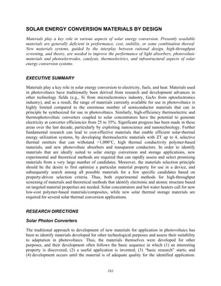 161
SOLAR ENERGY CONVERSION MATERIALS BY DESIGN
Materials play a key role in various aspects of solar energy conversion. Presently available
materials are generally deficient in performance, cost, stability, or some combination thereof.
New materials systems, guided by the interplay between rational design, high-throughput
screening, and theory, are needed to improve the performance of light absorbers, photovoltaic
materials and photoelectrodes, catalysts, thermoelectrics, and infrastructural aspects of solar
energy conversion systems.
EXECUTIVE SUMMARY
Materials play a key role in solar energy conversion to electricity, fuels, and heat. Materials used
in photovoltaics have traditionally been derived from research and development advances in
other technology fields (e.g., Si from microelectronics industry, GaAs from optoelectronics
industry), and as a result, the range of materials currently available for use in photovoltaics is
highly limited compared to the enormous number of semiconductor materials that can in
principle be synthesized for use in photovoltaics. Similarly, high-efficiency thermoelectric and
thermophotovoltaic converters coupled to solar concentrators have the potential to generate
electricity at converter efficiencies from 25 to 35%. Significant progress has been made in these
areas over the last decade, particularly by exploiting nanoscience and nanotechnology. Further
fundamental research can lead to cost-effective materials that enable efficient solar-thermal
energy utilization systems, by developing thermoelectric materials with ZT up to 4, selective
thermal emitters that can withstand >1,000°C, high thermal conductivity polymer-based
materials, and new photovoltaic absorbers and transparent conductors. In order to identify
materials that are ideally suited to solar energy conversion and storage applications, new
experimental and theoretical methods are required that can rapidly assess and select promising
materials from a very large number of candidates. Moreover, the materials selection principle
should be the desire to first optimize a particular material property for use in a device, and
subsequently search among all possible materials for a few specific candidates based on
property-driven selection criteria. Thus, both experimental methods for high-throughput
screening of materials and theoretical methods that identify electronic and atomic structure based
on targeted material properties are needed. Solar concentrators and hot water heaters call for new
low-cost polymer-based materials/composites, while new solar thermal storage materials are
required for several solar thermal conversion applications.
RESEARCH DIRECTIONS
Solar Photon Converters
The traditional approach to development of new materials for application in photovoltaics has
been to identify materials developed for other technological purposes and assess their suitability
to adaptation in photovoltaics. Thus, the materials themselves were developed for other
purposes, and their development often follows the basic sequence in which (1) an interesting
property is discovered; (2) a useful application is invented; (3) “basic research” starts; and
(4) development occurs until the material is of adequate quality for the identified application.
 
