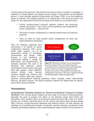 162
A shortcoming of this approach is that the discovery process relies on accident or serendipity, or
targeting in a limited domain, and ultimate success requires a long research and development
process. A more desirable approach (Franceschetti and Zunger 1999) is one that emphasizes
design of materials with targeted properties as an integral part of the discovery process (see
Figure 55). New approaches to discovery-by-design can be based on several observations:
• Current research-oriented advanced materials synthesis and processing
methods can produce a wide variety of both equilibrium and nonequilibrium
atomic configurations — almost at will.
• The choice of atomic configuration in a material controls many of its physical
properties.
• There are often too many possible atomic configurations for direct and
explicit prediction of properties.
Thus, the challenge underlying these
observations is to identify an atomic
configuration (structure) with a given,
useful target property, out of an
astronomical number of possibilities
(Franceschetti and Zunger 1999).
Progress in both theoretical and
experimental methods is needed. For
photovoltaics and photoelectrodes, the
materials properties that need to be
identified and optimized include
semiconductor band structure, band gap,
band edge energies, carrier mobilities,
electron affinity, work function,
oscillator strength and selection rules
(direct vs indirect band gap), phonon
spectrum, electron-phonon scattering parameters, lattice constants, atomic order-disorder
behavior, and defect structure. The specific properties required will depend upon the specific
type of device being considered.
Thermoelectrics
Comprehensive Theoretical Guidance on Thermal and Electronic Transport in Complex
Structures. Over the past decade, progress has been made in the theory of thermoelectricity,
noticeably the work of quantum size effects on the electronic power factor (Hicks and
Dresselhaus 1993), interface effects on the thermal conductivity (Chen 2001; Chen et al. 2003),
and the use of density functional theory for the electron and phonon band structures (Singh
2001). However, existing theoretical approaches lack predictive power. For bulk materials, the
challenges lie in predicting the structures of materials, and their electronic and phononic band
structures and transport properties, and in understanding the impact of defects in the materials on
Atomic Configuration
Electronic Structure
Eg, m*, fij, Tc
Target
Properties
Search
Algorithm
Atomic Configuration
Electronic Structure
Eg, m*, fij, Tc
Target
Properties
Search
Algorithm
Figure 55 Materials by design. In one manifestation,
the process begins with a set of target properties.
A simulation tool is combined with a search algorithm
process to find a test atomic configuration, then
calculates the values of the properties and adjusts the
configuration if necessary. The loop is repeated until the
calculated properties match the target input.
 