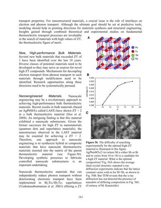 163
transport properties. For nanostructured materials, a crucial issue is the role of interfaces on
electron and phonon transport. Although the ultimate goal should be set at predictive tools,
modeling should help in pointing directions for materials synthesis and structural engineering.
Insights gained through combined theoretical and experimental studies on fundamental
thermoelectric transport processes are invaluable
in the search of materials with high values of ZT,
the thermoelectric figure of merit.
New, High-performance Bulk Materials.
Several new bulk materials that exceeded ZT of
1 have been identified over the last 10 years.
Diverse classes of potential materials need to be
developed so they may serve as sources for novel
high ZT compounds. Mechanisms for decoupling
electron transport from phonon transport in such
materials through modification need to be
identified. Research opportunities along these
directions need to be systematically pursued.
Nanoengineered Materials. Nanoscale
engineering may be a revolutionary approach to
achieving high-performance bulk thermoelectric
materials. Recent results in bulk materials (based
on AgPbSbTe called LAST) have shown ZT > 2
in a bulk thermoelectric material (Hsu et al.
2004). An intriguing finding is that this material
exhibited a nanoscale substructure. Given the
former successes for high ZT in nanomaterials
(quantum dots and superlattice materials), the
nanostructure observed in the LAST material
may be essential for achieving a ZT > 2.
Therefore, one approach to nanoscale
engineering is to synthesize hybrid or composite
materials that have nanoscale thermoelectric
materials inserted into the matrix of the parent
thermoelectric material (see Figure 56).
Developing synthetic processes to fabricate
controlled nanoscale substructures is an
important undertaking.
Nanoscale thermoelectric materials that can
independently reduce phonon transport without
deteriorating electronic transport have been
implemented in Bi2Te3/Sb2Te3 superlattices
(Venkatasubramanian et al. 2001) offering a ZT
C
Figure 56 The difficulty of searching
experimentally for the optimal high-ZT
material is illustrated in this figure.
AgPbmMTe2+m (where M is either Sb or Bi
and m varies from 10 to 18) is a candidate for
a high ZT material. What is the optimal
composition? Fig. 56A shows the average
ideal crystal structure; repeated x-ray
diffraction experiments indicate that the lattice
constant varies with m for M=Sb, as shown in
Fig. 56B. But TEM reveals that the x-ray
diffraction has not detected the presence of
nanodots of differing composition in Fig. 56C.
(Courtesy of M. Kanatzidis)
 
