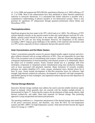 164
of ~2.4 at 300K and quantum-dot PbTe/PbTeSe superlattices (Harman et al. 2002) offering a ZT
of ~2 at 550K. Most of the enhancements have been attributed to lattice thermal conductivity
reduction in nanoscale dimensions. It is anticipated that further reduction is possible with a
comprehensive understanding of phonon transport in low-dimensional systems. There is also
potential for significant ZT enhancement through quantum-confinement effects (Hicks and
Dresselhaus 1993).
Thermophotovoltaics
Significant progress has been made in the TPV cells (Coutts et al. 2003). The efficiency of TPV
systems depends critically on the spectral control so that only useful photons reach the PV cells.
Ideally, spectral control should be done at the emitter side, although filters standing alone or
deposited on PV cells are also being developed. However, the temperature of the emitters
exceeding 1,000°C imposes great challenges to the stability of the materials and structures used
in a TPV system, especially for those components that provide spectral control.
Solar Concentrators and Hot Water Heaters
Today’s concentrators generally consist of a precise shaped metallic support structure and silver-
glass reflector elements with an average reflectivity of 88%. They are responsible for more than
50% of the investment costs of concentrating solar systems. Likewise, the primary challenge for
widespread implementation of nonconcentrating solar thermal systems is to substantially reduce
the initial cost of installed systems. Future research should aim at a paradigm shift from
metal/glass components to integrated systems manufactured using mass production technique,
such as those associated with polymeric materials. Major limitations of currently availably
polymers are outdoor durability (UV; water, oxygen, mechanical stress, thermal stress) for at
least 20 years. Needs include development of thin-film protection layers for reflectors, high
strength, high thermal conductivity polymers; development of materials with high transparency
and durable glazing for heat exchangers, and engineered surfaces that prevent dust deposition on
reflector surfaces.
Thermal Storage Materials
Innovative thermal storage methods must address the need to provide reliable electricity supply
based on demand, which generally does not coincide with the incident sunlight periods, as
demonstrated in Figure 57. Achieving this requires the development of high energy density, high
thermal conductivity, and stable, latent heat materials for thermal storage. One promising
approach is using encapsulated and nanocrystal polymers.
The operating conditions (i.e., temperature and pressure) of the thermal storage must match those
of the power conversion process, and therefore, vary from 80–150°C for low-temperature
systems and 400–1,000°C for high-temperature systems. Solar-derived fuels become the logical
choice for storage at >1,000°C.
 
