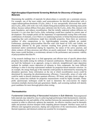 166
High-throughput Experimental Screening Methods for Discovery of Designed
Materials
Determining the suitability of materials for photovoltaics is currently not a systematic process.
For example, one of the most widely used semiconductors for thin-film photovoltaic cells is
copper-indium/gallium-diselenide (CuxGa1-xInSe2). It was unexpectedly discovered that small-
area CuxGa1-xInSe2 cells work very well, despite being polycrystalline and containing many point
defects, because sodium diffuses from glass substrates into the CuxGa1-xInSe2 film, interacts with
grain boundaries, and reduces recombination. Had the initially undesired sodium diffusion not
occurred, it is not clear that CuxGa1-xInSe2 technology would have reached its current state of
development. This example points out the importance of experimentally testing films with many
combinations of elements, even if there is no underlying heuristic or formal theoretical prediction
suggesting that such combinations might have desirable properties. Since there are enormous
numbers of alloy compositions to try, high-throughput screening methods are needed.
Furthermore, promising polycrystalline thin-film solar cells based on CdTe and CuInSe2 are
dramatically affected by the grain structure resulting from growth on foreign substrates,
intentional and/or unintentional doping by impurities, the nature of the active junction, and
ohmic contacts; all these processes and effects are poorly understood. A basic understanding of
these issues would facilitate a revolutionary advance in the performance and economic viability
of polycrystalline thin-film PV.
A big research challenge here is to find appropriate and efficient tests of specific photovoltaic
properties that enable testing for millions of material combinations. Materials synthesis is often
not itself the bottleneck in an approach, owing to relatively straightforward vapor deposition
methods for multiple source deposition of elements to form compounds; the more difficult
challenge is often to develop experimental methods for properties-based materials selection. As
an example, the energy band gap of the materials could quickly be determined by measuring the
absorption spectrum. Some information on the rate at which recombination occurs could be
determined by measuring the photoluminescence efficiency. Conceivably, arrays of solar cells
could be made to directly determine quantum efficiency, fill factor, and open circuit voltage; in
this case, contact-less methods for properties measurements would be highly desirable. Pump-
probe spectroscopic techniques could be used to determine the cross-section for impact
ionization (multiple electron-hole pair generation). Ideally, such screening methods will identify
good candidates for more thorough photovoltaic testing.
Thermoelectrics
Fundamental Understanding of Nanoscaled Inclusions in Bulk Materials. Nanoengineered
bulk materials may indeed be a key to achieving high-performance bulk thermoelectric materials.
Understanding the role and stability of the interface between the nanomaterials and the matrix is
essential in order to effectively optimize the materials. An effective interface must be thermally
stable and promote electron transport while impeding phonon transport. Interface issues such as
diffusion and segregation processes, doping and composition of the nanostructures, differential
thermal expansion, and chemical contrast are essential for investigation.
 