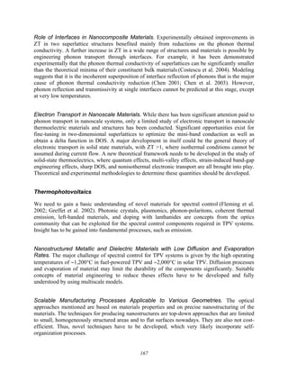 167
Role of Interfaces in Nanocomposite Materials. Experimentally obtained improvements in
ZT in two superlattice structures benefited mainly from reductions on the phonon thermal
conductivity. A further increase in ZT in a wide range of structures and materials is possible by
engineering phonon transport through interfaces. For example, it has been demonstrated
experimentally that the phonon thermal conductivity of superlattices can be significantly smaller
than the theoretical minima of their constituent bulk materials (Costescu et al. 2004). Modeling
suggests that it is the incoherent superposition of interface reflection of phonons that is the major
cause of phonon thermal conductivity reduction (Chen 2001; Chen et al. 2003). However,
phonon reflection and transmissivity at single interfaces cannot be predicted at this stage, except
at very low temperatures.
Electron Transport in Nanoscale Materials. While there has been significant attention paid to
phonon transport in nanoscale systems, only a limited study of electronic transport in nanoscale
thermoelectric materials and structures has been conducted. Significant opportunities exist for
fine-tuning in two-dimensional superlattices to optimize the mini-band conduction as well as
obtain a delta function in DOS. A major development in itself could be the general theory of
electronic transport in solid state materials, with ZT >1, where isothermal conditions cannot be
assumed during current flow. A new theoretical framework needs to be developed in the study of
solid-state thermoelectrics, where quantum effects, multi-valley effects, strain-induced band-gap
engineering effects, sharp DOS, and nonisothermal electronic transport are all brought into play.
Theoretical and experimental methodologies to determine these quantities should be developed.
Thermophotovoltaics
We need to gain a basic understanding of novel materials for spectral control (Fleming et al.
2002; Greffet et al. 2002). Photonic crystals, plasmonics, phonon-polaritons, coherent thermal
emission, left-handed materials, and doping with lanthanides are concepts from the optics
community that can be exploited for the spectral control components required in TPV systems.
Insight has to be gained into fundamental processes, such as emission.
Nanostructured Metallic and Dielectric Materials with Low Diffusion and Evaporation
Rates. The major challenge of spectral control for TPV systems is given by the high operating
temperatures of ∼1,200°C in fuel-powered TPV and ∼2,000°C in solar TPV. Diffusion processes
and evaporation of material may limit the durability of the components significantly. Suitable
concepts of material engineering to reduce theses effects have to be developed and fully
understood by using multiscale models.
Scalable Manufacturing Processes Applicable to Various Geometries. The optical
approaches mentioned are based on materials properties and on precise nanostructuring of the
materials. The techniques for producing nanostructures are top-down approaches that are limited
to small, homogeneously structured areas and to flat surfaces nowadays. They are also not cost-
efficient. Thus, novel techniques have to be developed, which very likely incorporate self-
organization processes.
 