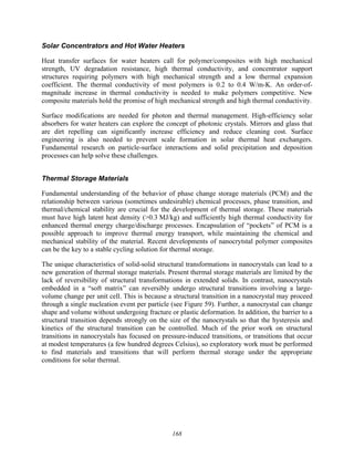 168
Solar Concentrators and Hot Water Heaters
Heat transfer surfaces for water heaters call for polymer/composites with high mechanical
strength, UV degradation resistance, high thermal conductivity, and concentrator support
structures requiring polymers with high mechanical strength and a low thermal expansion
coefficient. The thermal conductivity of most polymers is 0.2 to 0.4 W/m-K. An order-of-
magnitude increase in thermal conductivity is needed to make polymers competitive. New
composite materials hold the promise of high mechanical strength and high thermal conductivity.
Surface modifications are needed for photon and thermal management. High-efficiency solar
absorbers for water heaters can explore the concept of photonic crystals. Mirrors and glass that
are dirt repelling can significantly increase efficiency and reduce cleaning cost. Surface
engineering is also needed to prevent scale formation in solar thermal heat exchangers.
Fundamental research on particle-surface interactions and solid precipitation and deposition
processes can help solve these challenges.
Thermal Storage Materials
Fundamental understanding of the behavior of phase change storage materials (PCM) and the
relationship between various (sometimes undesirable) chemical processes, phase transition, and
thermal/chemical stability are crucial for the development of thermal storage. These materials
must have high latent heat density (>0.3 MJ/kg) and sufficiently high thermal conductivity for
enhanced thermal energy charge/discharge processes. Encapsulation of “pockets” of PCM is a
possible approach to improve thermal energy transport, while maintaining the chemical and
mechanical stability of the material. Recent developments of nanocrytstal polymer composites
can be the key to a stable cycling solution for thermal storage.
The unique characteristics of solid-solid structural transformations in nanocrystals can lead to a
new generation of thermal storage materials. Present thermal storage materials are limited by the
lack of reversibility of structural transformations in extended solids. In contrast, nanocrystals
embedded in a “soft matrix” can reversibly undergo structural transitions involving a large-
volume change per unit cell. This is because a structural transition in a nanocrystal may proceed
through a single nucleation event per particle (see Figure 59). Further, a nanocrystal can change
shape and volume without undergoing fracture or plastic deformation. In addition, the barrier to a
structural transition depends strongly on the size of the nanocrystals so that the hysteresis and
kinetics of the structural transition can be controlled. Much of the prior work on structural
transitions in nanocrystals has focused on pressure-induced transitions, or transitions that occur
at modest temperatures (a few hundred degrees Celsius), so exploratory work must be performed
to find materials and transitions that will perform thermal storage under the appropriate
conditions for solar thermal.
 