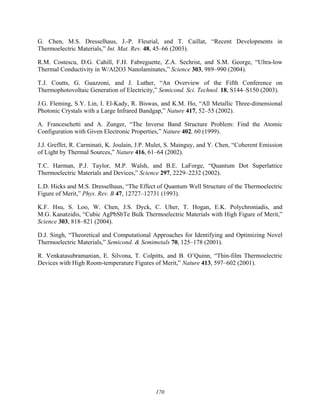 170
G. Chen, M.S. Dresselhaus, J.-P. Fleurial, and T. Caillat, “Recent Developments in
Thermoelectric Materials,” Int. Mat. Rev. 48, 45–66 (2003).
R.M. Costescu, D.G. Cahill, F.H. Fabreguette, Z.A. Sechrist, and S.M. George, “Ultra-low
Thermal Conductivity in W/Al2O3 Nanolaminates,” Science 303, 989–990 (2004).
T.J. Coutts, G. Guazzoni, and J. Luther, “An Overview of the Fifth Conference on
Thermophotovoltaic Generation of Electricity,” Semicond. Sci. Technol. 18, S144–S150 (2003).
J.G. Fleming, S.Y. Lin, I. El-Kady, R. Biswas, and K.M. Ho, “All Metallic Three-dimensional
Photonic Crystals with a Large Infrared Bandgap,” Nature 417, 52–55 (2002).
A. Franceschetti and A. Zunger, “The Inverse Band Structure Problem: Find the Atomic
Configuration with Given Electronic Properties,” Nature 402, 60 (1999).
J.J. Greffet, R. Carminati, K. Joulain, J.P. Mulet, S. Mainguy, and Y. Chen, “Coherent Emission
of Light by Thermal Sources,” Nature 416, 61–64 (2002).
T.C. Harman, P.J. Taylor, M.P. Walsh, and B.E. LaForge, “Quantum Dot Superlattice
Thermoelectric Materials and Devices,” Science 297, 2229–2232 (2002).
L.D. Hicks and M.S. Dresselhaus, “The Effect of Quantum Well Structure of the Thermoelectric
Figure of Merit,” Phys. Rev. B 47, 12727–12731 (1993).
K.F. Hsu, S. Loo, W. Chen, J.S. Dyck, C. Uher, T. Hogan, E.K. Polychroniadis, and
M.G. Kanatzidis, “Cubic AgPbSbTe Bulk Thermoelectric Materials with High Figure of Merit,”
Science 303, 818–821 (2004).
D.J. Singh, “Theoretical and Computational Approaches for Identifying and Optimizing Novel
Thermoelectric Materials,” Semicond. & Semimetals 70, 125–178 (2001).
R. Venkatasubramanian, E. Silvona, T. Colpitts, and B. O’Quinn, “Thin-film Thermoelectric
Devices with High Room-temperature Figures of Merit,” Nature 413, 597–602 (2001).
 