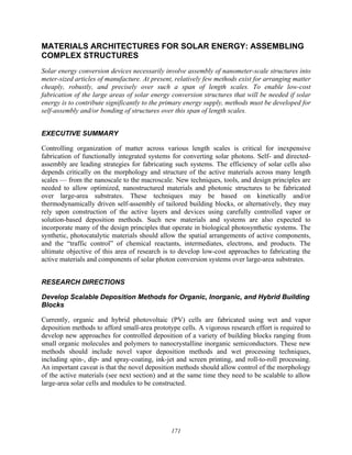 171
MATERIALS ARCHITECTURES FOR SOLAR ENERGY: ASSEMBLING
COMPLEX STRUCTURES
Solar energy conversion devices necessarily involve assembly of nanometer-scale structures into
meter-sized articles of manufacture. At present, relatively few methods exist for arranging matter
cheaply, robustly, and precisely over such a span of length scales. To enable low-cost
fabrication of the large areas of solar energy conversion structures that will be needed if solar
energy is to contribute significantly to the primary energy supply, methods must be developed for
self-assembly and/or bonding of structures over this span of length scales.
EXECUTIVE SUMMARY
Controlling organization of matter across various length scales is critical for inexpensive
fabrication of functionally integrated systems for converting solar photons. Self- and directed-
assembly are leading strategies for fabricating such systems. The efficiency of solar cells also
depends critically on the morphology and structure of the active materials across many length
scales — from the nanoscale to the macroscale. New techniques, tools, and design principles are
needed to allow optimized, nanostructured materials and photonic structures to be fabricated
over large-area substrates. These techniques may be based on kinetically and/or
thermodynamically driven self-assembly of tailored building blocks, or alternatively, they may
rely upon construction of the active layers and devices using carefully controlled vapor or
solution-based deposition methods. Such new materials and systems are also expected to
incorporate many of the design principles that operate in biological photosynthetic systems. The
synthetic, photocatalytic materials should allow the spatial arrangements of active components,
and the “traffic control” of chemical reactants, intermediates, electrons, and products. The
ultimate objective of this area of research is to develop low-cost approaches to fabricating the
active materials and components of solar photon conversion systems over large-area substrates.
RESEARCH DIRECTIONS
Develop Scalable Deposition Methods for Organic, Inorganic, and Hybrid Building
Blocks
Currently, organic and hybrid photovoltaic (PV) cells are fabricated using wet and vapor
deposition methods to afford small-area prototype cells. A vigorous research effort is required to
develop new approaches for controlled deposition of a variety of building blocks ranging from
small organic molecules and polymers to nanocrystalline inorganic semiconductors. These new
methods should include novel vapor deposition methods and wet processing techniques,
including spin-, dip- and spray-coating, ink-jet and screen printing, and roll-to-roll processing.
An important caveat is that the novel deposition methods should allow control of the morphology
of the active materials (see next section) and at the same time they need to be scalable to allow
large-area solar cells and modules to be constructed.
 
