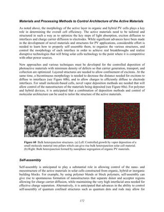 172
Materials and Processing Methods to Control Architecture of the Active Materials
As noted above, the morphology of the active layer in organic and hybrid PV cells plays a key
role in determining the overall cell efficiency. The active materials need to be tailored and
structured in such a way as to optimize the key steps of light absorption, exciton diffusion to
interfaces and charge carrier diffusion to electrodes. While significant advances have been made
in the development of novel materials and structures for PV applications, considerable effort is
needed to learn how to properly self–assemble them, to organize the various structures, and
control the morphology of each interface in order to achieve real breakthroughs and realize
disruptive technologies that will bring solar cells technology to the point where it is competitive
with other power sources.
New approaches and various techniques must be developed for the controlled deposition of
photoactive materials with minimum density of defects so that carrier generation, transport, and
collection are optimized. Layered structures are needed to allow confinement of excitons. At the
same time, a bicontinuous morphology is needed to decrease the distance needed for excitons to
diffuse to interfaces (see Figure 60b), and to allow charges to efficiently diffuse to electrode
interfaces. For small molecule-based cells, novel vapor deposition methods are needed that will
allow control of the nanostructure of the materials being deposited (see Figure 60a). For polymer
and hybrid devices, it is anticipated that a combination of deposition methods and control of
molecular architecture can be used to tailor the structure of the active materials.
Figure 60 Bulk heterojunction structures. (a) Left: Controlled growth by vapor deposition of a
small molecule material into pillars which can give rise bulk heterojunction solar cell material.
(b) Right: Bulk heterojunction formed by nanophase segregation of organic PV materials.
Self-assembly
Self-assembly is anticipated to play a substantial role in allowing control of the nano- and
mesostructure of the active materials in solar cells constructed from organic, hybrid or inorganic
building blocks. For example, by using polymer blends or block polymers, self-assembly can
give rise to spontaneous formation of nanostructures that separate donor and acceptor regions
allowing for charge carrier diffusion, while maintaining the very high interfacial area needed for
effective charge separation. Alternatively, it is anticipated that advances in the ability to control
self-assembly of quantum confined structures such as quantum dots and rods may allow for
 
